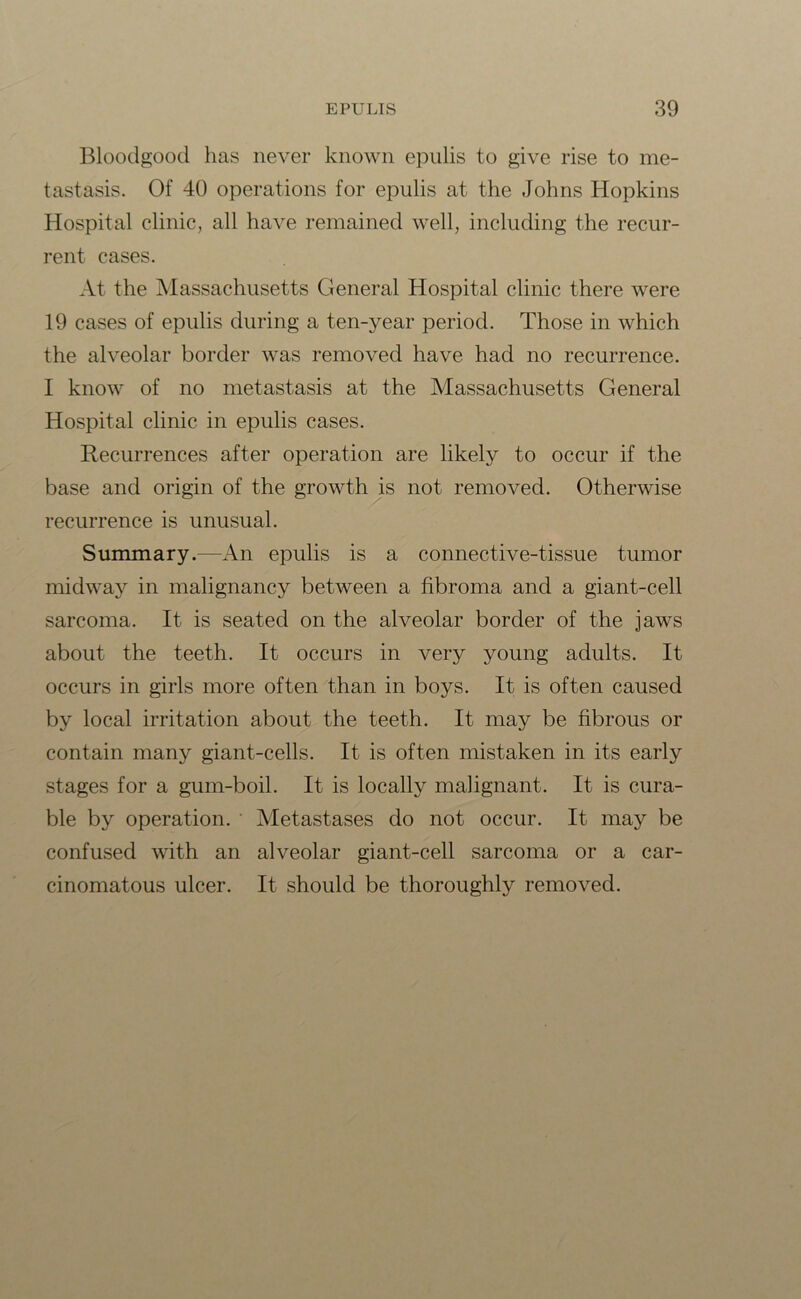 Bloodgood has never known epulis to give rise to me- tastasis. Of 40 operations for epulis at the Johns Hopkins Hospital clinic, all have remained well, including the recur- rent cases. At the Massachusetts General Hospital clinic there were 19 cases of epulis during a ten-year period. Those in which the alveolar border was removed have had no recurrence. I know of no metastasis at the Massachusetts General Hospital clinic in epulis cases. Recurrences after operation are likely to occur if the base and origin of the growth is not removed. Otherwise recurrence is unusual. Summary.—An epulis is a connective-tissue tumor midway in malignancy between a fibroma and a giant-cell sarcoma. It is seated on the alveolar border of the jaws about the teeth. It occurs in very young adults. It occurs in girls more often than in boys. It is often caused by local irritation about the teeth. It may be fibrous or contain many giant-cells. It is often mistaken in its early stages for a gum-boil. It is locally malignant. It is cura- ble by operation. Metastases do not occur. It may be confused with an alveolar giant-cell sarcoma or a car- cinomatous ulcer. It should be thoroughly removed.