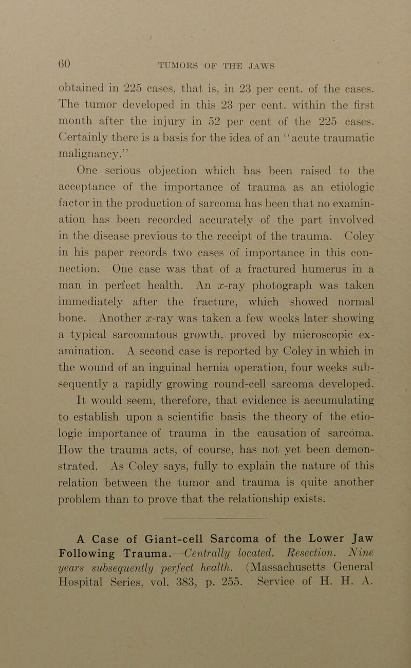 obtained in 225 cases, that is, in 23 per cent, of the cases. The tumor developed in this 23 per cent, within the first month after the injury in 52 per cent of the 225 cases. Certainly there is a basis for the idea of an “ acute traumatic malignancy.” One serious objection which has been raised to the acceptance of the importance of trauma as an etiologic factor in the production of sarcoma has been that no examin- ation has been recorded accurately of the part involved in the disease previous to the receipt of the trauma. Coley in his paper records two cases of importance in this con- nection. One case was that of a fractured humerus in a man in perfect health. An x-ray photograph was taken immediately after the fracture, which showed normal bone. Another x-ray was taken a few weeks later showing a typical sarcomatous growth,, proved by microscopic ex- amination. A second case is reported by Coley in which in the wound of an inguinal hernia operation, four weeks sub- sequently a rapidly growing round-cell sarcoma developed. It would seem, therefore, that evidence is accumulating to establish upon a scientific basis the theory of the etio- logic importance of trauma in the causation of sarcoma. How the trauma acts, of course, has not yet been demon- strated. As Coley says, fully to explain the nature of this relation between the tumor and trauma is quite another problem than to prove that the relationship exists. A Case of Giant-cell Sarcoma of the Lower Jaw Following Trauma.—Centrally located. Resection. Nine years subsequently perfect health. (Massachusetts General Hospital Series, vol. 383, p. 255. Service of H. H. A.