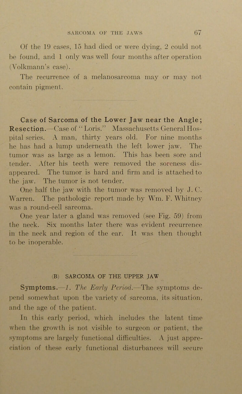 Of the 19 cases, 15 had died or were dying, 2 could not be found, and 1 only was well four months after operation (Volkmann’s case). The recurrence of a melanosarcoma may or may not contain pigment. Case of Sarcoma of the Lower Jaw near the Angle; Resection.—Case of “ Loris.” Massachusetts General Hos- pital series. A man, thirty years old. For nine months he has had a lump underneath the left lower jaw. The tumor was as large as a lemon. This has been sore and tender. After his teeth were removed the soreness dis- appeared. The tumor is hard and firm and is attached to the jaw. The tumor is not tender. One half the jaw with the tumor was removed by J. C. Warren. The pathologic report made by Wm. F. Whitney was a round-cell sarcoma. One year later a gland was removed (see Fig. 59) from the neck. Six months later there was evident recurrence in the neck and region of the ear. It was then thought to be inoperable. (B) SARCOMA OF THE UPPER JAW Symptoms.—1. The Early Period.—The symptoms de- pend somewhat upon the variety of sarcoma, its situation, and the age of the patient. In this early period, which includes the latent time when the growth is not visible to surgeon or patient, the symptoms are largely functional difficulties. A just appre- ciation of these early functional disturbances will secure