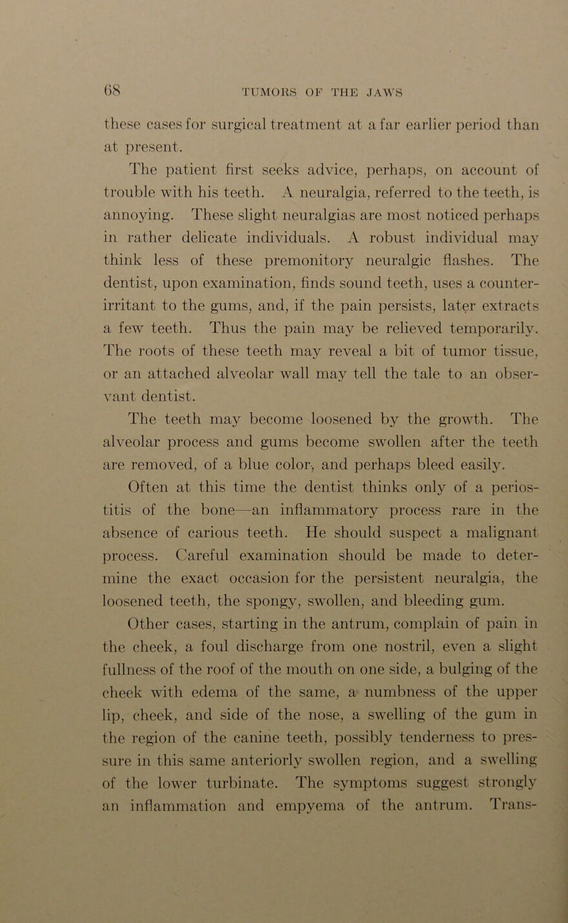 these cases for surgical treatment at a far earlier period than at present. The patient first seeks advice, perhaps, on account of trouble with his teeth. A neuralgia, referred to the teeth, is annoying. These slight neuralgias are most noticed perhaps in rather delicate individuals. A robust individual may think less of these premonitory neuralgic flashes. The dentist, upon examination, finds sound teeth, uses a counter- irritant to the gums, and, if the pain persists, later extracts a few teeth. Thus the pain may be relieved temporarily. The roots of these teeth may reveal a bit of tumor tissue, or an attached alveolar wall may tell the tale to an obser- vant dentist. The teeth may become loosened by the growth. The alveolar process and gums become swollen after the teeth are removed, of a blue color-, and perhaps bleed easily. Often at this time the dentist thinks only of a perios- titis of the bone—an inflammatory process rare in the absence of carious teeth. He should suspect a malignant process. Careful examination should be made to deter- mine the exact occasion for the persistent neuralgia, the loosened teeth, the spongy, swollen, and bleeding gum. Other cases, starting in the antrum, complain of pain in the cheek, a foul discharge from one nostril, even a slight fullness of the roof of the mouth on one side, a bulging of the cheek with edema of the same, a numbness of the upper lip, cheek, and side of the nose, a swelling of the gum in the region of the canine teeth, possibly tenderness to pres- sure in this same anteriorly swollen region, and a swelling of the lower turbinate. The symptoms suggest strongly an inflammation and empyema of the antrum. Trans-
