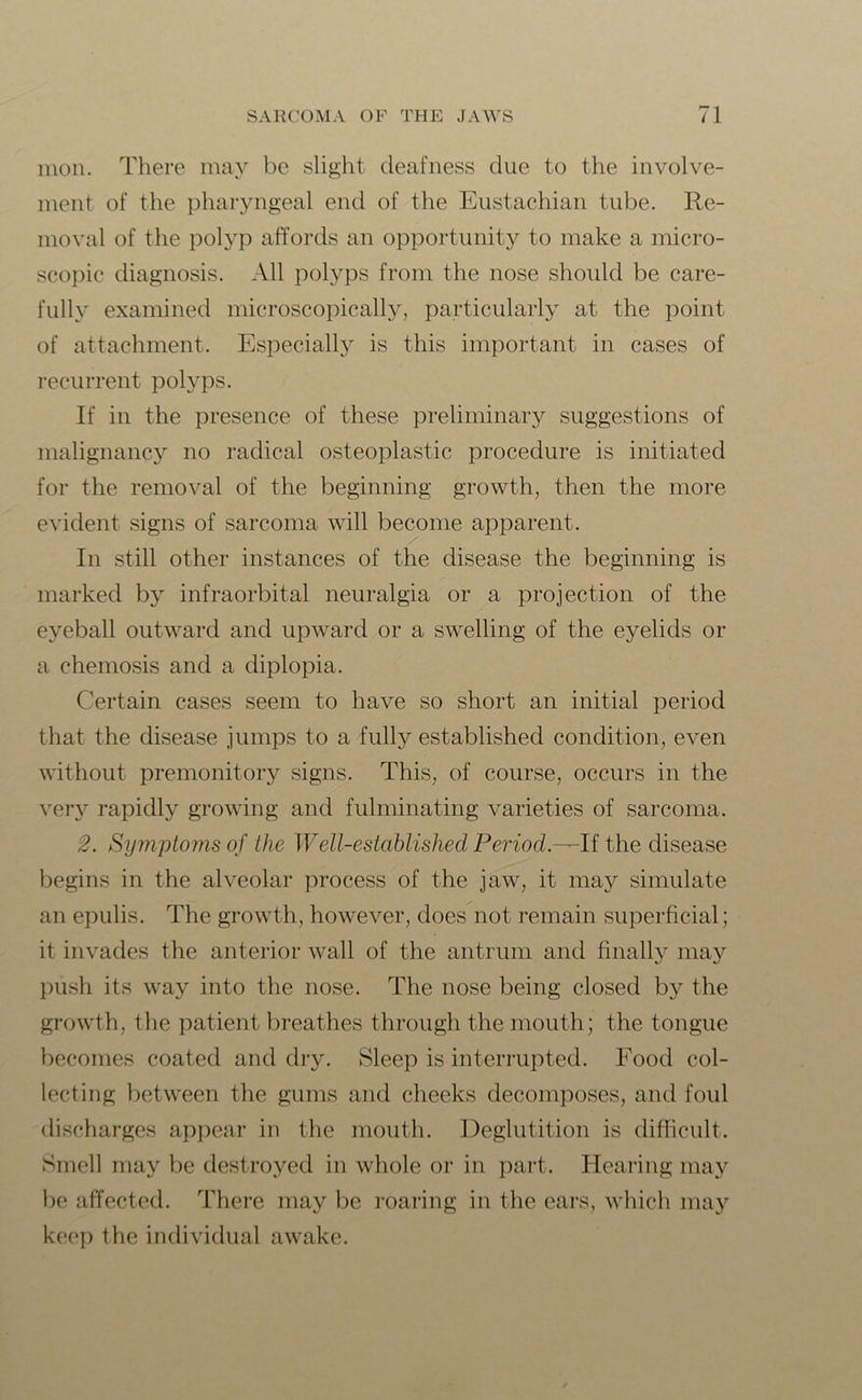 moil. There may be slight deafness due to the involve- ment of the pharyngeal end of the Eustachian tube. Re- moval of the polyp affords an opportunity to make a micro- scopic diagnosis. All polyps from the nose should be care- fully examined microscopically, particularly at the point of attachment. Especially is this important in cases of recurrent polyps. If in the presence of these preliminary suggestions of malignancy no radical osteoplastic procedure is initiated for the removal of the beginning growth, then the more evident signs of sarcoma will become apparent. In still other instances of the disease the beginning is marked by infraorbital neuralgia or a projection of the eyeball outward and upward or a swelling of the eyelids or a chemosis and a diplopia. Certain cases seem to have so short an initial period that the disease jumps to a fully established condition, even without premonitory signs. This, of course, occurs in the very rapidly growing and fulminating varieties of sarcoma. 2. Symptoms of the Well-established Period.—If the disease begins in the alveolar process of the jaw, it may simulate an epulis. The growth, however, does not remain superficial; it invades the anterior wall of the antrum and finally may push its way into the nose. The nose being closed by the growth, the patient breathes through the mouth; the tongue becomes coated and dry. Sleep is interrupted. Food col- lecting between the gums and cheeks decomposes, and foul discharges appear in the mouth. Deglutition is difficult. Smell may be destroyed in whole or in part. Hearing may be affected. There may be roaring in the ears, which may keep the individual awake.