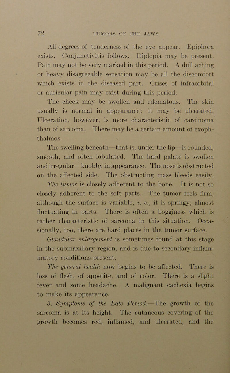 All degrees of tenderness of the eye appear. Epiphora exists. Conjunctivitis follows. Diplopia may be present. Pain may not be very marked in this period. A dull aching or heavy disagreeable sensation may be all the discomfort which exists in the diseased part. Crises of infraorbital or auricular pain may exist during this period. The cheek may be swollen and edematous. The skin usually is normal in appearance; it may be ulcerated. Ulceration, however, is more characteristic of carcinoma than of sarcoma. There may be a certain amount of exoph- thalmos. The swelling beneath—that is, under the lip—is rounded, smooth, and often lobulated. The hard palate is swollen and irregular—knobby in appearance. The nose is obstructed on the affected side. The obstructing mass bleeds easily. The tumor is closely adherent to the bone. It is not so closely adherent to the soft parts. The tumor feels firm, although the surface is variable, i. e., it is springy, almost fluctuating in parts. There is often a bogginess which is rather characteristic of sarcoma in this situation. Occa- sionally, too, there are hard places in the tumor surface. Glandular enlargement is sometimes found at this stage in the submaxillary region, and is due to secondary inflam- matory conditions present. The general health now begins to be affected. There is loss of flesh, of appetite, and of color. There is a slight fever and some headache. A malignant cachexia begins to make its appearance. 3. Symptoms of the Late Period.—The growth of the sarcoma is at its height. The cutaneous covering of the growth becomes red, inflamed, and ulcerated, and the