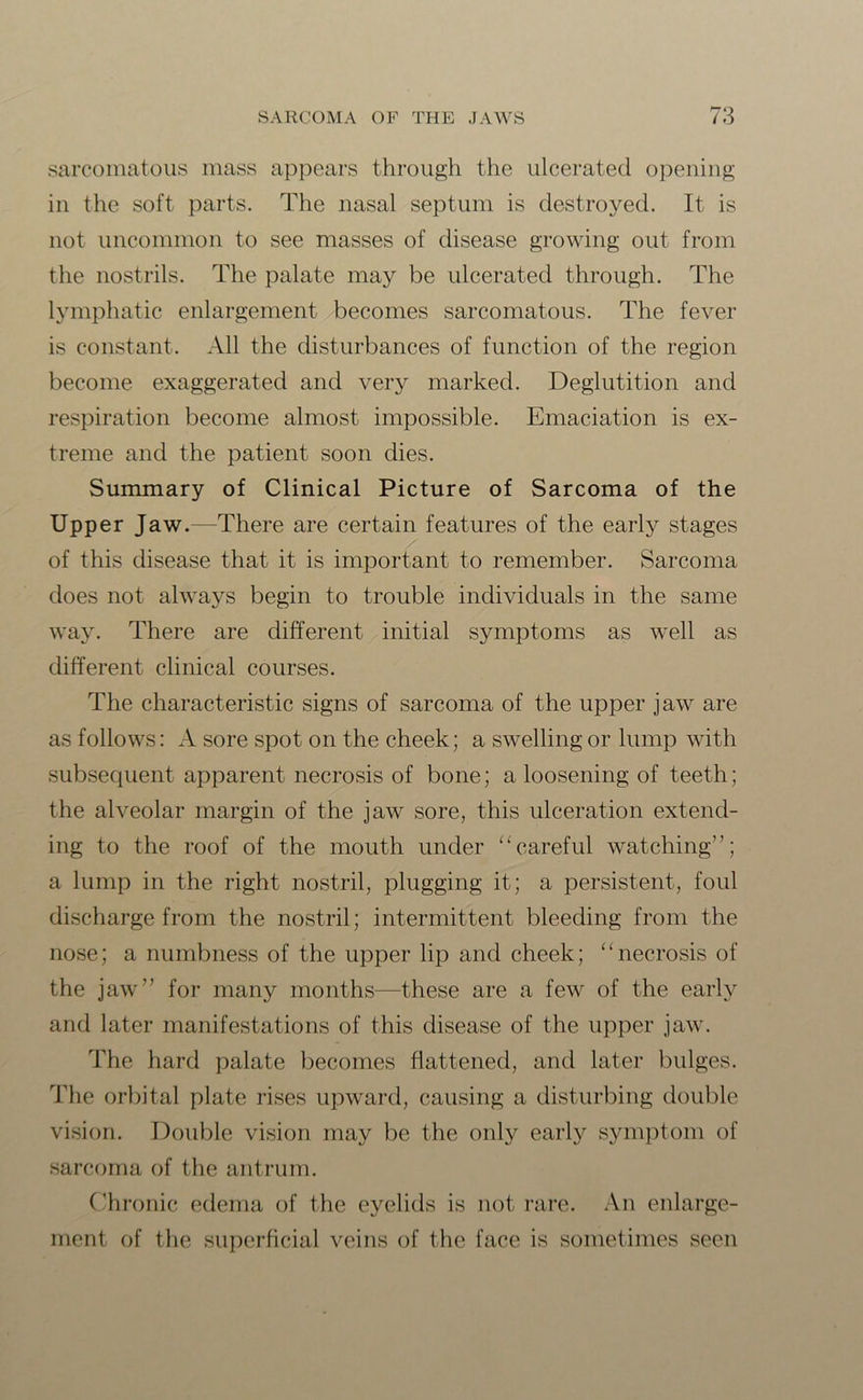 sarcomatous mass appears through the ulcerated opening in the soft parts. The nasal septum is destroyed. It is not uncommon to see masses of disease growing out from the nostrils. The palate may be ulcerated through. The lymphatic enlargement becomes sarcomatous. The fever is constant. All the disturbances of function of the region become exaggerated and very marked. Deglutition and respiration become almost impossible. Emaciation is ex- treme and the patient soon dies. Summary of Clinical Picture of Sarcoma of the Upper Jaw.—There are certain features of the early stages of this disease that it is important to remember. Sarcoma does not always begin to trouble individuals in the same way. There are different initial symptoms as well as different clinical courses. The characteristic signs of sarcoma of the upper jaw are as follows: A sore spot on the cheek; a swelling or lump with subsequent apparent necrosis of bone; a loosening of teeth; the alveolar margin of the jaw sore, this ulceration extend- ing to the roof of the mouth under “careful watching”; a lump in the right nostril, plugging it; a persistent, foul discharge from the nostril; intermittent bleeding from the nose; a numbness of the upper lip and cheek; “necrosis of the jaw” for many months—these are a few of the early and later manifestations of this disease of the upper jaw. The hard palate becomes flattened, and later bulges. The orbital plate rises upward, causing a disturbing double vision. Double vision may be the only early symptom of sarcoma of the antrum. Chronic edema of the eyelids is not rare. An enlarge- ment of the superficial veins of the face is sometimes seen