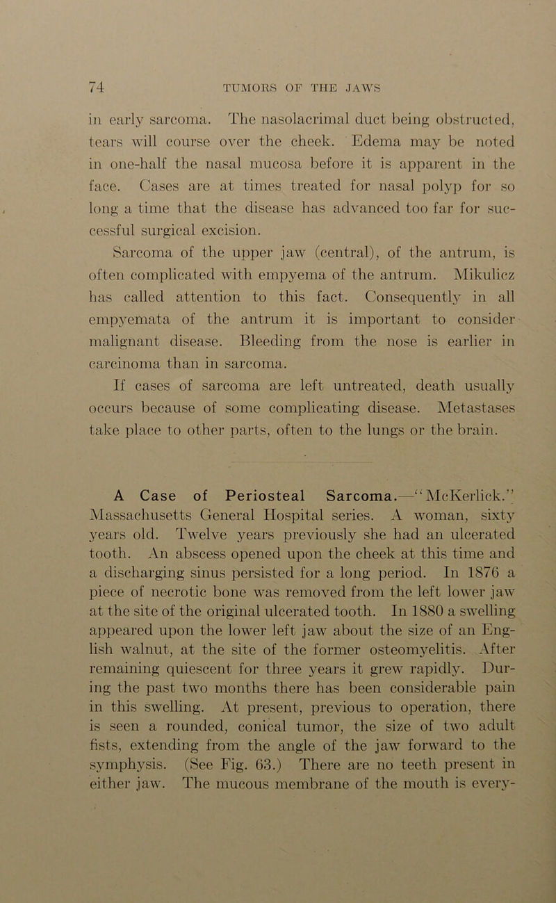 in early sarcoma. The nasolacrimal duct being obstructed, tears will course over the cheek. Edema may be noted in one-half the nasal mucosa before it is apparent in the face. Cases are at times treated for nasal polyp for so long a time that the disease has advanced too far for suc- cessful surgical excision. Sarcoma of the upper jaw (central), of the antrum, is often complicated with empyema of the antrum. Mikulicz has called attention to this fact. Consequently in all empyemata of the antrum it is important to consider malignant disease. Bleeding from the nose is earlier in carcinoma than in sarcoma. If cases of sarcoma are left untreated, death usually occurs because of some complicating disease. Metastases take place to other parts, often to the lungs or the brain. A Case of Periosteal Sarcoma.—“ McKerlick.’’ Massachusetts General Hospital series. A woman, sixty years old. Twelve years previously she had an ulcerated tooth. An abscess opened upon the cheek at this time and a discharging sinus persisted for a long period. In 1876 a piece of necrotic bone was removed from the left lower jaw at the site of the original ulcerated tooth. In 1880 a swelling appeared upon the lower left jaw about the size of an Eng- lish walnut, at the site of the former osteomyelitis. After remaining quiescent for three years it grew rapidly. Dur- ing the past two months there has been considerable pain in this swelling. At present, previous to operation, there is seen a rounded, conical tumor, the size of two adult fists, extending from the angle of the jaw forward to the symphysis. (See Fig. 63.) There are no teeth present in either jaw. The mucous membrane of the mouth is every-