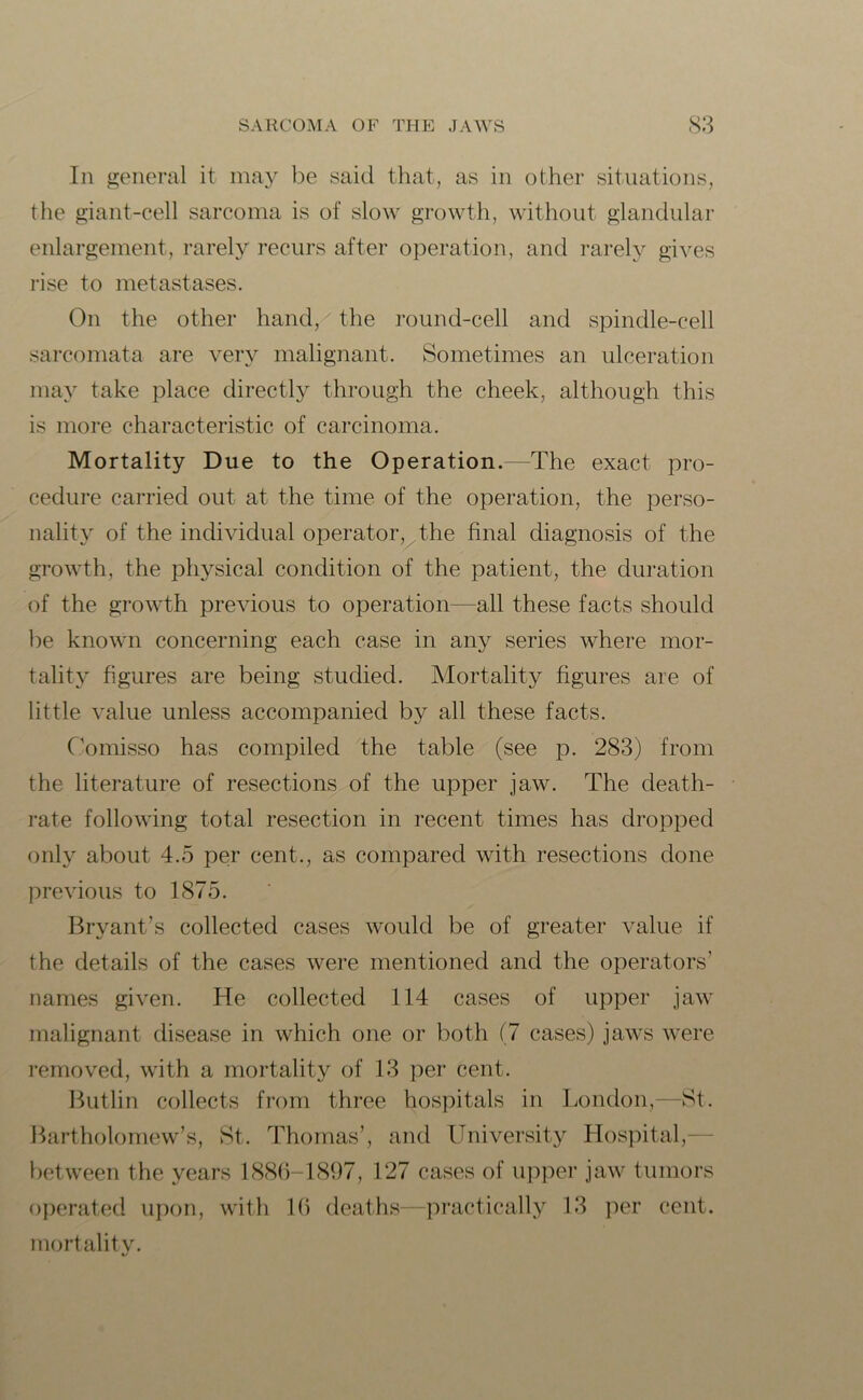 In general it may be said that, as in other situations, the giant-cell sarcoma is of slow growth, without glandular enlargement, rarely recurs after operation, and rarely gives rise to metastases. On the other hand/ the round-cell and spindle-cell sarcomata are very malignant. Sometimes an ulceration may take place directly through the cheek, although this is more characteristic of carcinoma. Mortality Due to the Operation.—The exact pro- cedure carried out at the time of the operation, the perso- nality of the individual operator, the final diagnosis of the growth, the physical condition of the patient, the duration of the growth previous to operation—all these facts should be known concerning each case in any series where mor- tality figures are being studied. Mortality figures are of little value unless accompanied by all these facts. Comisso has compiled the table (see p. 283) from the literature of resections of the upper jaw. The death- rate following total resection in recent times has dropped only about 4.5 per cent., as compared with resections done previous to 1875. Bryant’s collected cases would be of greater value if the details of the cases were mentioned and the operators’ names given. He collected 114 cases of upper jaw malignant disease in which one or both (7 cases) jaws were removed, with a mortality of 13 per cent. Butlin collects from three hospitals in London,—St. Bartholomew’s, St. Thomas’, and University Hospital, between the years 1886-1897, 127 cases of upper jaw tumors operated upon, with 16 deaths—practically 13 per cent, mortality.