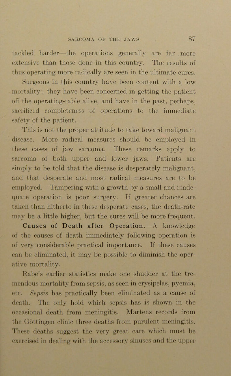tackled harder—the operations generally are far more extensive than those done in this country. The results of thus operating more radically are seen in the ultimate cures. Surgeons in this country have been content with a low mortality: they have been concerned in getting the patient off the operating-table alive, and have in the past, perhaps, sacrificed completeness of operations to the immediate safety of the patient. This is not the proper attitude to take toward malignant disease. More radical measures should be employed in these cases of jaw sarcoma. These remarks apply to sarcoma of both upper and lower jaws. Patients are simply to be told that the disease is desperately malignant, and that desperate and most radical measures are to be employed. Tampering with a growth by a small and inade- quate operation is poor surgery. If greater chances are taken than hitherto in these desperate cases, the death-rate may be a little higher, but the cures will be more frequent. Causes of Death after Operation.—A knowledge of the causes of death immediately following operation is of very considerable practical importance. If these causes can be eliminated, it may be possible to diminish the oper- ative mortality. Rabe’s earlier statistics make one shudder at the tre- mendous mortality from sepsis, as seen in erysipelas, pyemia, etc. Sepsis has practically been eliminated as a cause of death. The only hold which sepsis has is shown in the occasional death from meningitis. Martens records from the Gottingen clinic three deaths from purulent meningitis. These deaths suggest the very great care which must be exercised in dealing with the accessory sinuses and the upper