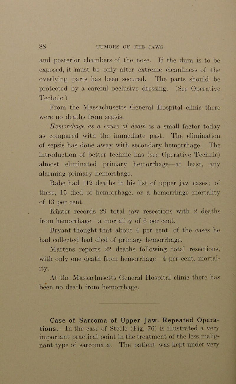 and posterior chambers of the nose. If the dura is to be exposed, it must be only after extreme cleanliness of the overlying parts has been secured. The parts should be protected by a careful occlusive dressing. (See Operative Technic.) From the Massachusetts General Hospital clinic there were no deaths from sepsis. Hemorrhage as a cause of death is a small factor today as compared with the immediate past. The elimination of sepsis has done away with secondary hemorrhage. The introduction of better technic has (see Operative Technic) almost eliminated primary hemorrhage—at least, any alarming primary hemorrhage. Rabe had 112 deaths in his list of upper jaw cases; of these, 15 died of hemorrhage, or a hemorrhage mortality of 13 per cent. Kuster records 29 total jaw resections with 2 deaths from hemorrhage—a mortality of 6 per cent. Bryant thought that about 4 per cent, of the cases he had collected had died of primary hemorrhage. Martens reports 22 deaths following total resections, with only one death from hemorrhage—4 per cent, mortal- ity. At the Massachusetts General Hospital clinic there has been no death from hemorrhage. Case of Sarcoma of Upper Jaw. Repeated Opera- tions.—In the case of Steele (Fig. 7(3) is illustrated a very important practical point in the treatment of the less malig- nant type of sarcomata. The patient was kept under very