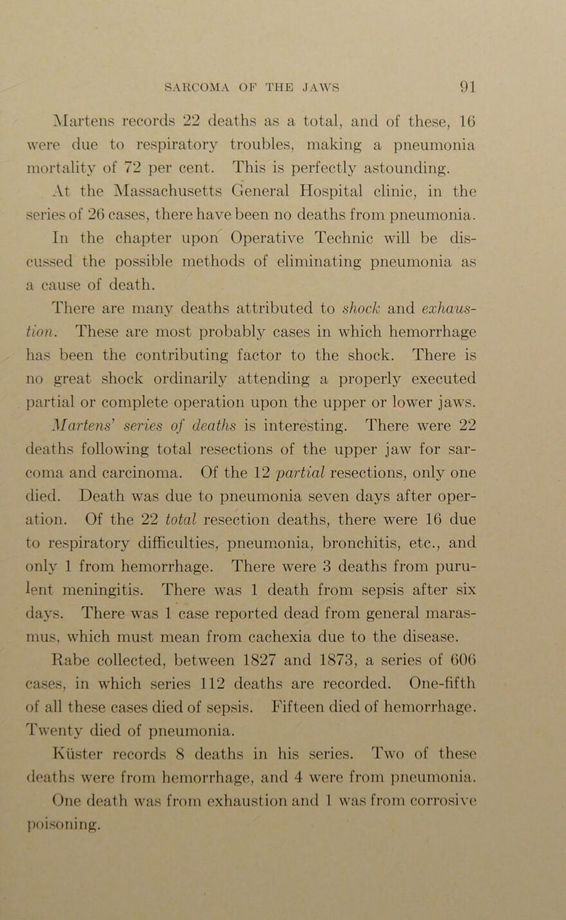 Martens records 22 deaths as a total, and of these, 16 were due to respiratory troubles, making a pneumonia mortality of 72 per cent. This is perfectly astounding. At the Massachusetts General Hospital clinic, in the series of 26 cases, there have been no deaths from pneumonia. In the chapter upon Operative Technic will be dis- cussed the possible methods of eliminating pneumonia as a cause of death. There are many deaths attributed to shock and exhaus- tion. These are most probably cases in which hemorrhage has been the contributing factor to the shock. There is no great shock ordinarily attending a properly executed partial or complete operation upon the upper or lower jaws. Martens’ series of deaths is interesting. There were 22 deaths following total resections of the upper jaw for sar- coma and carcinoma. Of the 12 partial resections, only one died. Death was due to pneumonia seven days after oper- ation. Of the 22 total resection deaths, there were 16 due to respiratory difficulties, pneumonia, bronchitis, etc., and only 1 from hemorrhage. There were 3 deaths from puru- lent meningitis. There was 1 death from sepsis after six days. There was 1 case reported dead from general maras- mus, which must mean from cachexia due to the disease. Rabe collected, between 1827 and 1873, a series of 606 cases, in which series 112 deaths are recorded. One-fifth of all these cases died of sepsis. Fifteen died of hemorrhage. Twenty died of pneumonia. Ktister records 8 deaths in his series. Two of these deaths were from hemorrhage, and 4 were from pneumonia. One death was from exhaustion and 1 was from corrosive poisoning.