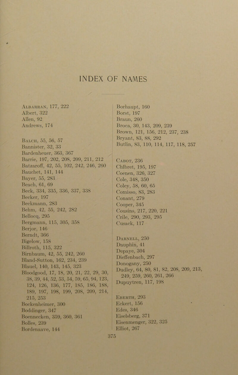 INDEX OF NAMES Albarran, 177, 222 Albert, 322 Allen, 92 Andrews, 174 Balch, 55, 56, 57 Bannister, 32, 33 Bardenheuer, 363, 367 Barrie, 197, 202, 20S, 209, 211, 212 Batzaroff, 42, 55, 102, 242, 246, 260 Bauchet, 141, 144 Bayer, 55, 283 Beach, 61, 69 Beck, 334, 335, 336, 337, 33S Becker, 197 Beckmann, 283 Behm, 42, 55, 242, 282 Bellocq, 295 Bergmann, 115, 305, 358 Berjor, 146 Berndt, 366 Bigelow, 158 Billroth, 115, 322 Birnbaum, 42, 55, 242, 260 Bland-Sutton, 162, 234, 239 Blauel, 140, 143, 145, 323 Bloodgood, 17, 18, 20, 21, 22, 29, 30, 38, 39, 44, 52, 53, 54, 59, 65, 94,123, 124, 126, 136, 177, 185, 186, 188, 189, 197, 198, 199, 208, 209, 214, 215, 253 Bockenheirner, 300 Boddinger, 347 Boennecken, 359, 360, 361 Bolles, 239 Bordcnaave, 144 Borhaupt, 160 Borst, 197 Braun, 260 Broca, 30, 143, 209, 239 Brown, 121, 156, 212, 237, 238 Bryant, 83, 88, 292 Butlin, 83, 110, 114, 117, 118, 257 Cabot, 236 Chibret, 195, 197 Coenen, 326, 327 Cole, 348, 350 Coley, 58, 60, 65 Comisso, 83, 283 Conant, 279 Cooper, 345 Cousins, 217, 220, 221 Crile, 290, 293, 295 Cusack, 117 Darnell, 250 Dauphin, 41 Depaye, 304 Dieffenbach, 297 Donogany, 250 Dudley, 64, 80, 81, 82, 20S, 209, 213 249, 259, 260, 261, 266 Dupuytren, 117, 198 Eberth, 293 Eckert, 156 Edes, 346 Eiselsberg, 371 Eisenmengcr, 322, 325 Elliot, 267