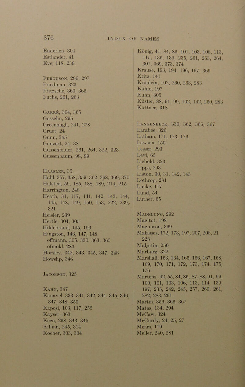 Enderlen, 304 Estlander, 41 Eve, 118, 239 Ferguson, 296, 297 Friedman, 323 Fritzsche, 360, 365 Fuchs, 261, 263 Garre, 304, 365 Gosselin, 295 Greenough, 241, 278 Gruet, 24 Gunn, 345 Gunzert, 24, 38 Gussenbauer, 261, 264, 322, 323 Gussenbaum, 98, 99 Haasler, 35 Hahl, 357, 358, 359, 362, 368, 369, 370 Halsted, 59, 185, 188, 189, 214, 215 Harrington, 248 Heath, 31, 117, 141, 142, 143, 144, 145, 148, 149, 150, 153, 222, 239,. 321 Heisler, 239 Hertle, 304, 305 Hildebrand, 195, 196 Hingston, 146, 147, 148 offmann, 305. 330, 363, 365 ofmokl, 283 Horsley, 342, 343, 345, 347, 348 Howslip, 346 Jacobson, 325 Kahn, 347 Kanavel, 333, 341, 342, 344, 345, 346, 347, 348, 350 Kaposi, 103, 117, 255 Kayser, 363 Keen, 298, 343, 345 Killian, 245, 314 Kocher, 303, 304 Konig, 41, 84, 86, 101, 103, 108, 113, 115, 136, 139, 235, 261, 263, 264, 301, 369, 373, 374 Krause, 193, 194, 196, 197, 369 Kritz, 141 Kronlein, 102, 260, 263, 283 Kuhlo, 197 Kuhn, 305 Kiister, 88, 91, 99, 102, 142, 260, 283 Kiittner, 318 ' Langenbeck, 330, 362, 366, 367 Larabee, 326 Latham, 171, 173, 176 Lawson, 150 Lesser, 293 Levi, 65 Liebold, 323 Lipps, 293 Liston, 30, 31, 142, 143 Lothrop, 281 Lticke, 117 Lund, 54 Luther, 65 Madelung, 292 Magitot, 198 Magnuson, 369 Malassez, 172, 173, 197, 207, 208, 21 228 Maljutin, 250 Marburg, 322 Marshall, 163, 164, 165, 166, 167, 168, 169, 170, 171, 172, 173, 174, 175, 176 Martens, 42, 55, 84, 86, 87, 88, 91, 99, 100, 101, 103, 106, 113, 114, 139, 197, 235, 242, 245, 257, 260, 261, 282, 283, 291 Martin, 356, 366, 367 Matas, 134, 294 McCaw, 324 McCurdy, 24, 25, 27 Mears, 119 Meller, 240, 2S1