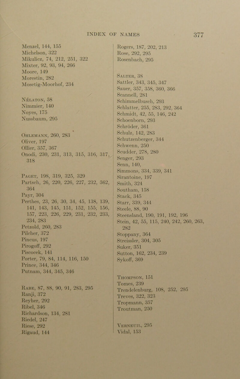 Menzel, 144, 155 Michelson, 322 Mikulicz, 74, 212, 251, 322 Mixter, 92, 93, 94, 266 Moore, 149 Morestin, 282 Mosetig-Moorhof, 234 Nelaton, 58 Nimmicr, 140 Noyes, 175 Nussbaura, 295 Ohlemann, 260, 283 Oliver, 197 Ollier, 357, 367 Onodi, 230, 231, 313, 315, 316, 317, 318 Paget, 19S, 319, 325, 329 Partsch, 26, 220, 226, 227, 232, 362, 364 Payr, 304 Perthes, 23, 26, 30, 34, 45, 138, 139, 141, 143, 145, 151, 152, 155, 156, 157, 223, 226, 229, 231, 232, 233, 234, 283 Petzold, 260, 283 Pilcher, 372 Pincus, 197 PirogofF, 292 Piscocek, 141 Porter, 79, 84, 114, 116, 150 Prince, 344, 346 Putnam, 344, 345, 346 IIabe, 87, 88, 90, 91, 283, 295 Ranji, 372 Reyher, 292 Ribel, 346 Richardson, 134, 281 Riedel, 247 Riese, 292 Rigaud,144 Rogers, 187, 202, 213 Rose, 292, 295 Rosenbach, 295 Salter, 38 Sattler, 343, 345, 347 Sauer, 357, 358, 360, 366 Scanned, 2S1 Schimmclbusch, 293 Schlatter, 255, 283, 292, 364 Schmidt, 42, 55, 146, 242 Schoenborn, 293 Schroder, 361 Schulz, 142, 283 Schut-zenberger, 344 Schwenn, 250 Scudder, 278, 280 Senger, 293 Senn, 140, Simmons, 334, 339, 341 Sirantoine, 197 Smith, 324 Southam, 158 Stack, 345 Starr, 339, 344 Steele, 88, 90 Steensland, 190, 191, 192, 196 Stein, 42, 55, 115, 240, 242, 260, 263, 282 Stoppany, 364 Streissler, 304, 305 Suker, 351 Sutton, 162, 234, 239 Sykoff, 369 Thompson, 151 Tomes, 239 Trendelenburg, 108, 252, 295 Treves, 322, 323 Tropmann, 357 Troutman, 250 Verneuil, 295 Vidal, 153
