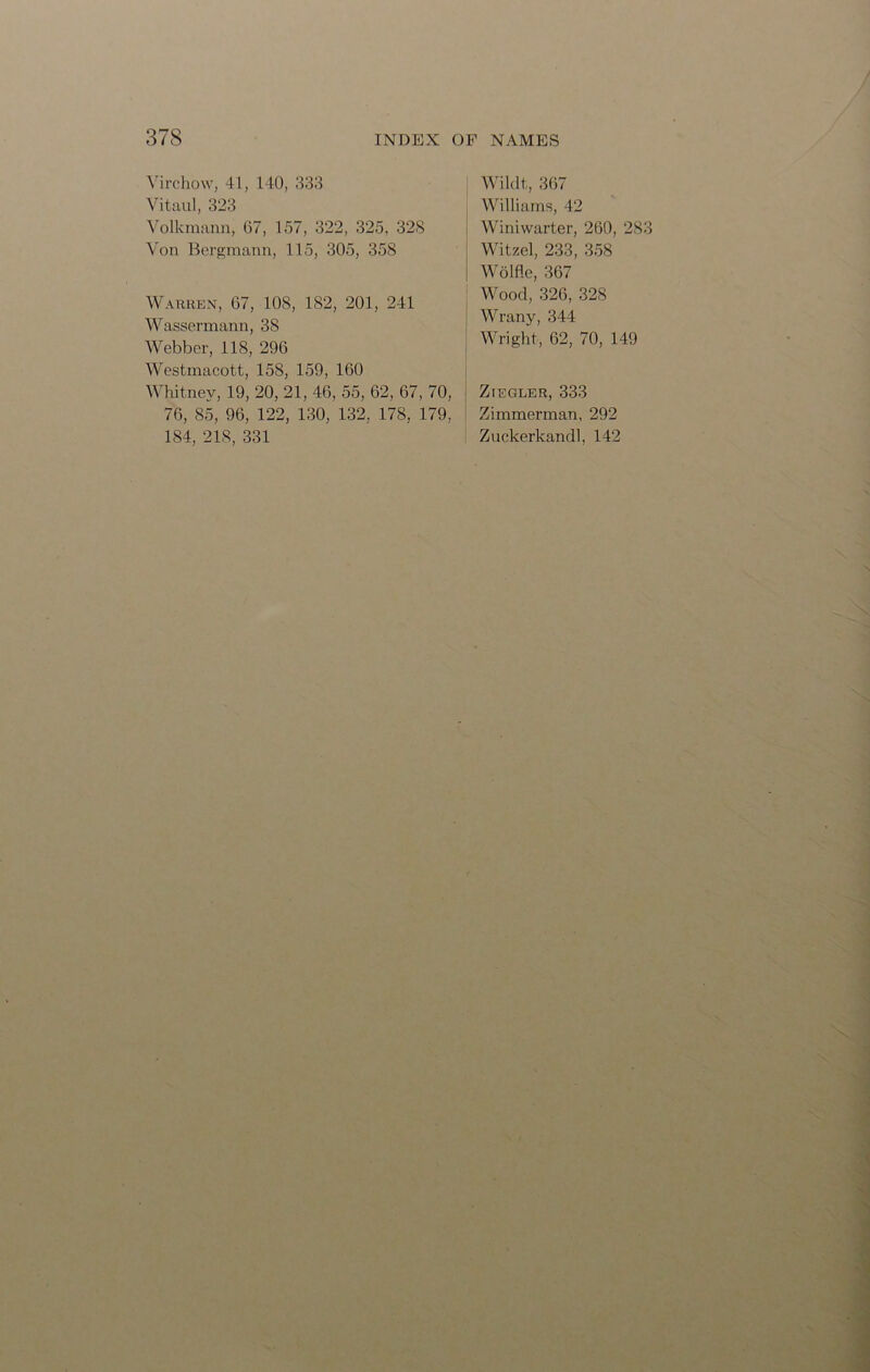 Virchow, 41, 140, 333 Vitaul, 323 Volkmann, 67, 157, 322, 325, 328 Von Bergmann, 115, 305, 358 Warren, 67, 108, 182, 201, 241 Wassermann, 38 Webber, 118, 296 Westmacott, 158, 159, 160 Whitney, 19, 20, 21, 46, 55, 62, 67, 70, 76, 85, 96, 122, 130, 132, 178, 179, 184, 218, 331 Wildt, 367 Williams, 42 Winiwarter, 260, 283 Witzel, 233, 358 Wolfle, 367 Wood, 326, 328 Wrany, 344 Wright, 62, 70, 149 Ziegler, 333 Zimmerman, 292 Zuckerkandl, 142