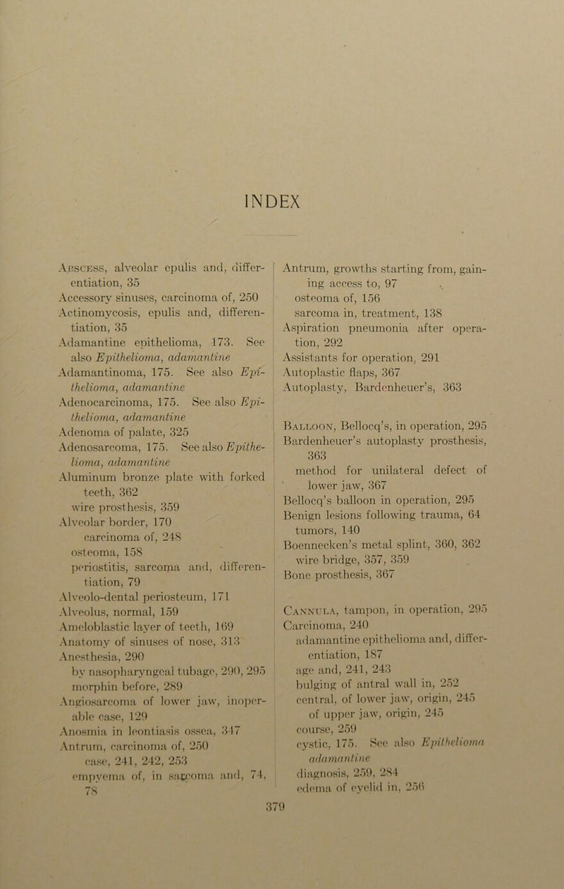 INDEX Arscess, alveolar epulis and, differ- entiation, 35 Accessory sinuses, carcinoma of, 250 Actinomycosis, epulis and, differen- tiation, 35 Adamantine epithelioma, 173. See also Epithelioma, adamantine Adamantinoma, 175. See also Epi- thelioma, adamantine Adenocarcinoma, 175. See also Epi- thelioma, adamantine Adenoma of palate, 325 Adenosarcoma, 175. See also Epithe- lioma, adamantine Aluminum bronze plate with forked teeth, 362 wire prosthesis, 359 Alveolar border, 170 carcinoma of, 248 osteoma, 158 periostitis, sarcoma and, differen- tiation, 79 Alveolo-dental periosteum, 171 Alveolus, normal, 159 Ameloblastic layer of teeth, 169 Anatomy of sinuses of nose, 313 Anesthesia, 290 by nasopharyngeal tubage, 290, 295 morphin before, 289 Angiosarcoma of lower jaw, inoper- able case, 129 Anosmia in leontiasis ossea, 347 Antrum, carcinoma of, 250 case, 241, 242, 253 empyema of, in saceoma and, <4, 78 Antrum, growths starting from, gain- ing access to, 97 osteoma of, 156 sarcoma in, treatment, 138 Aspiration pneumonia after opera- tion, 292 Assistants for operation, 291 Autoplastic flaps, 367 Autoplasty, Bardenheuer’s, 363 Balloon, Bellocq’s, in operation, 295 Bardenheuer’s autoplasty prosthesis, 363 method for unilateral defect of lower jaw, 367 Bellocq’s balloon in operation, 295 Benign lesions following trauma, 64 tumors, 140 Boennecken’s metal splint, 360, 362 wire bridge, 357, 359 Bone prosthesis, 367 Cannula, tampon, in operation, 295 Carcinoma, 240 adamantine epithelioma and, differ- entiation, 187 age and, 241, 243 bulging of antral wall in, 252 central, of lower jaw, origin, 245 of upper jaw, origin, 245 course, 259 cystic, 175. See also Epithelioma adamantine diagnosis, 259, 284 edema of eyelid in. 256
