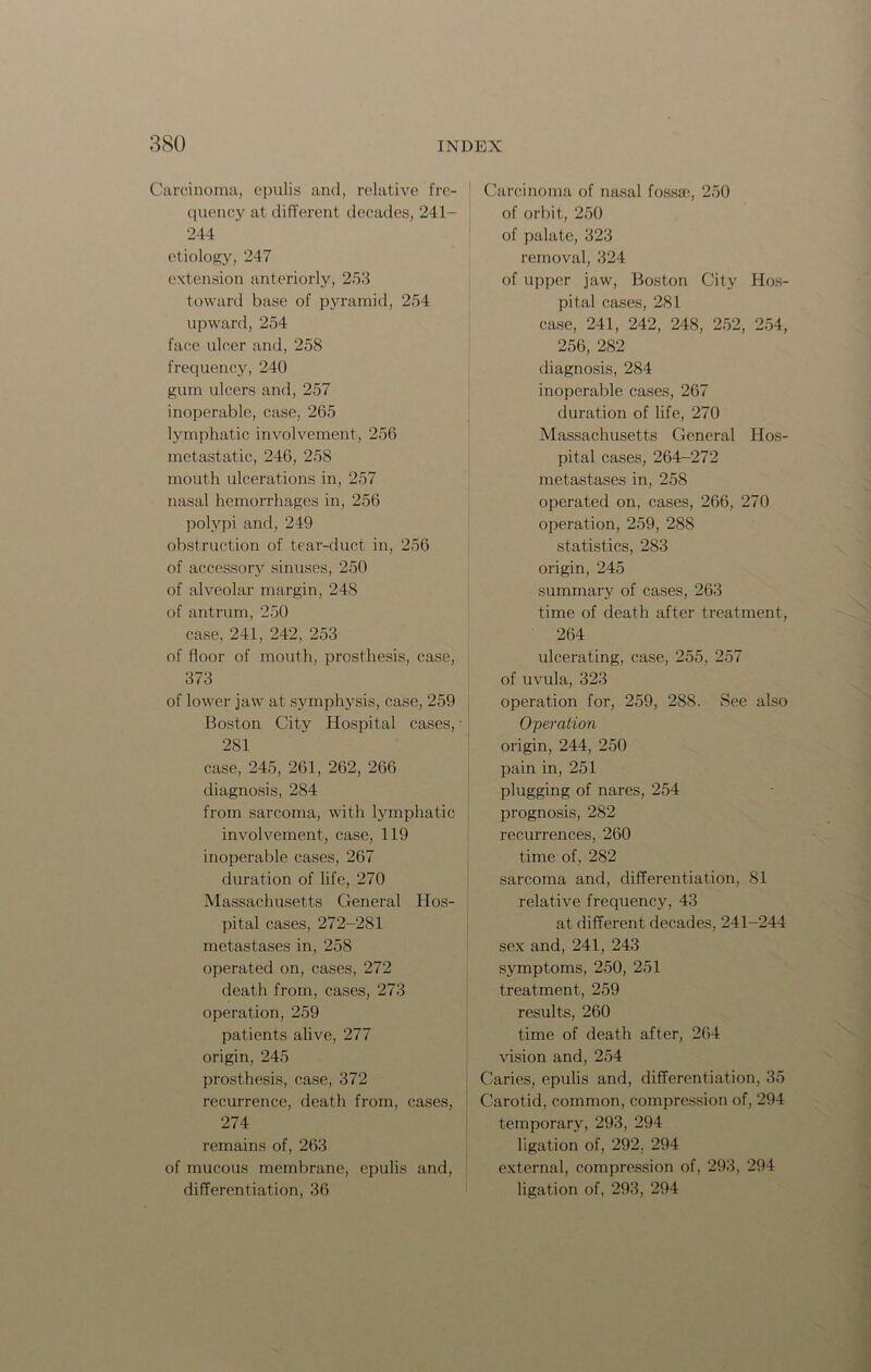 Carcinoma, epulis and, relative fre- quency at different decades, 241- 244 etiology, 247 extension anteriorly, 253 toward base of pyramid, 254 upward, 254 face ulcer and, 258 frequency, 240 gum ulcers and, 257 inoperable, case, 265 lymphatic involvement, 256 metastatic, 246, 258 mouth ulcerations in, 257 nasal hemorrhages in, 256 polypi and, 249 obstruction of tear-duct in, 256 of accessory sinuses, 250 of alveolar margin, 248 of antrum, 250 case, 241, 242, 253 of floor of mouth, prosthesis, case, 373 of lower jaw at symphysis, case, 259 Boston City Hospital cases, - 281 case, 245, 261, 262, 266 diagnosis, 284 from sarcoma, with lymphatic involvement, case, 119 inoperable cases, 267 duration of life, 270 Massachusetts General Hos- pital cases, 272-281 metastases in, 258 operated on, cases, 272 death from, cases, 273 operation, 259 patients alive, 277 origin, 245 prosthesis, case, 372 recurrence, death from, cases, 274 remains of, 263 of mucous membrane, epulis and, differentiation, 36 Carcinoma of nasal fossa, 250 of orbit, 250 of palate, 323 removal, 324 of upper jaw, Boston City Hos- pital cases, 281 case, 241, 242, 248, 252, 254, 256, 282 diagnosis, 284 inoperable cases, 267 duration of life, 270 Massachusetts General Hos- pital cases, 264-272 metastases in, 258 operated on, cases, 266, 270 operation, 259, 288 statistics, 283 origin, 245 summary of cases, 263 time of death after treatment, 264 ulcerating, case, 255, 257 of uvula, 323 operation for, 259, 288. See also Operation origin, 244, 250 pain in, 251 plugging of nares, 254 prognosis, 282 recurrences, 260 time of, 282 sarcoma and, differentiation, 81 relative frequency, 43 at different decades, 241-244 sex and, 241, 243 symptoms, 250, 251 treatment, 259 results, 260 time of death after, 264 vision and, 254 Caries, epulis and, differentiation, 35 Carotid, common, compression of, 294 temporary, 293, 294 ligation of, 292. 294 external, compression of, 293, 294 ligation of, 293, 294