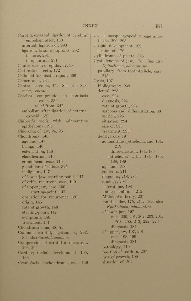 Carotid, external, ligation of, cerebral embolism after, 130 internal, ligation of, 293 ligation, brain symptoms, 292 historic, 291 in operation, 291 Cauterization of epulis, 37, 38 Cell-rests of teeth, 172 Celluloid for plastic repair, 366 Cementoma, 234 Central sarcoma, 44. See also Sar- coma, central Cerebral compression in leontiasis ossea, 339 relief from, 342 embolism after ligation of external carotid, 130 Chibret’s work with adamantine epithelioma, 195 Chloroma of jaw, 24, 25 Chondroma, 146 age and, 147 benign, 146 calcification, 148 classification, 146 craniofacial, case, 149 glandular, of palate, 325 malignant, 147 of lower jaw, starting-point, 147 of orbit, recurrent, case, 149 of upper jaw, case/ 150 starting-point, 147 operation for, recurrence, 150 origin, 146 rate of growth, 148 starting-point, 147 symptoms, 150 treatment, 151 Chondrosarcoma, 48, 51 Common carotid, ligation of, 292. See also Carotid, common Compression of carotid in operation, 293, 294 Cord, epithelial, development, 165, 166 Craniofacial enchondrorna, case, 149 Crilc’s nasopharyngeal tubage anes- thesia, 290, 295 Cuspid, development, 169 section of, 176 Cylindroma of palate, 325 Cystadenoma of jaw, 175. See also Epithelioma, adamantine papillary, from tooth-follicle, case, 215 Cysts, 197 bibliography, 239 dental, 223 case, 224 diagnosis, 224 rate of growth, 224 sarcoma and, differentiation, 80 section, 225 situation, 224 size of, 223 treatment, 225 dentigerous, 197 adamantine epithelioma and, 184, 219 differentiation, 184, 185 epithelioma with, 184, 186, 188, 189 age and, 198 contents, 211 diagnosis, 218, 284 etiology, 203 heterotopic, 198 lining membrane, 212 Malassez’s theory, 207 multilocular, 175, 214. See also Epithelioma, adamantine of lower jaw, 197 case, 200, 201, 202, 203, 204, 208, 209, 213, 222, 223 diagnosis, 284 of upper jaw, 197, 201 case, 198, 199 diagnosis, 284 pathology, 210 position of tooth in, 207 rate of growth, 199 situation of, 202