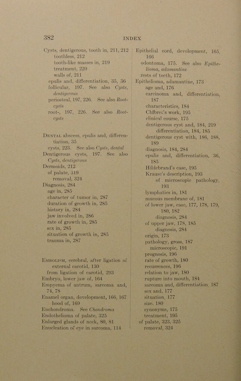 Cysts, dentigerous, tooth in, 211, 212 [ toothless, 212 tooth-like masses in, 219 treatment, 220 walls of, 211 epulis and, differentiation, 35, 36 follicular, 197. See also Cysts, dentigerous periosteal, 197, 226. See also Root- cysts root-, 197, 226. See also Root- cysts Dental abscess, epulis and, differen- tiation, 35 cysts, 223. See also Cysts, dental Dentigerous cysts, 197. See also Cysts, dentigerous Dermoids, 212 of palate, 319 removal, 324 Diagnosis, 284 age in, 285 character of tumor in, 287 duration of growth in, 285 history in, 284 jaw involved in, 286 rate of growth in, 285 sex in, 285 situation of growth in, 285 trauma in, 287 Embolism, cerebral, after ligation of external carotid, 130 from ligation of carotid, 293 Embryo, lower jaw of, 164 Empyema of antrum, sarcoma and, 74, 78 Enamel organ, development, 166, 167 hood of, 169 Enchondroma. See Chondroma Endothelioma of palate, 325 Enlarged glands of neck, 80, 81 Enucleation of eye in sarcoma, 114 ' Epithelial cord, development, 165, 166 odontoma, 175. Sec also Epithe- lioma, adamantine rests of teeth, 172 Epithelioma, adamantine, 173 age and, 176 carcinoma and, differentiation, 187 characteristics, 184 Chibret’s work, 195 clinical course, 175 dentigerous cyst and, 184, 219 differentiation, 184, 185 dentigerous cyst with, 186, 188, 189 diagnosis, 184, 284 epulis and, differentiation, 36, 185 Hildebrand’s case, 195 Krause’s description, 193 of microscopic pathology. 193 lymphatics in, 181 mucous membrane of, 181 of lower jaw, case, 177, 178, 179, 180, 182 diagnosis, 284 of upper jaw, 178, 185 diagnosis, 284 origin, 173 pathology, gross, 187 microscopic, 191 prognosis, 196 rate of growth, 180 recurrences, 196 relation to jaw, 180 rupture into mouth, 184 sarcoma and, differentiation. 187 sex and, 177 situation. 177 size. 180 synonyms, 175 treatment, 195 of palate, 323, 325 removal, 324