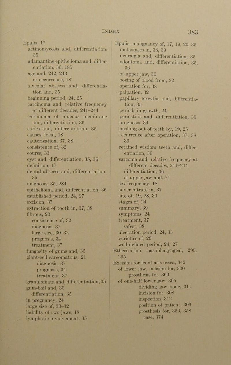 Epulis, 17 actinomycosis and, differentiation? 35 adamantine epithelioma and, differ- entiation, 36, 185 age and, 242, 243 of occurrence, 18 alveolar abscess and, differentia- tion and, 35 beginning period, 24, 25 carcinoma and, relative frequency at different decades, 241-244 carcinoma of mucous membrane and, differentiation, 36 caries and, differentiation, 35 causes, local, 18 cauterization, 37. 38 consistence of, 32 course, 33 cyst and, differentiation, 35, 36 definition, 17 dental abscess and, differentiation, 35 diagnosis, 35, 284 epithelioma and, differentiation, 36 established period, 24, 27 excision, 37 extraction of tooth in, 37, 3S fibrous, 20 consistence of, 32 diagnosis, 37 large size, 30-32 prognosis, 34 treatment, 37 fungosity of gums and, 35 giant-cell sarcomatous, 21 diagnosis, 37 prognosis, 34 treatment, 37 granulornata and, differentiation, 35 gum-boil and, 30 differentiation, 35 in pregnancy, 24 large size of, 30-32 liability of two jaws, 18 lymphatic involvement, 35 Epulis, malignancy of, 17, 19, 20, 35 metastases in, 38, 39 neuralgia and, differentiation, 35 odontoma and, differentiation, 35, 36 of upper jaw, 30 oozing of blood from, 32 operation for, 38 palpation, 32 papillary growths and, differentia- tion, 35 periods in growth, 24 periostitis and, differentiation, 35 prognosis, 34 pushing out of teeth by, 19, 25 recurrence after operation, 37, 38, 39 retained wisdom teeth and, differ- entiation, 36 sarcoma and, relative frequency at different decades, 241-244 differentiation, 36 of upper jaw and, 71 sex frequency, 18 silver nitrate in, 37 site of, 19, 28, 30 stages of, 24 summary, 39 symptoms, 24 treatment, 37 safest, 38 ulceration period, 24, 33 varieties of, 20 well-defined period, 24, 27 Etherization, nasopharyngeal, 290, 295 Excision for leontiasis ossea, 342 of lower jaw, incision for, 300 prosthesis for, 360 of one-half lower jaw, 305 dividing jaw bone, 311 incision for, 30S inspection, 312 position of patient, 306 prosthesis for, 356, 358 case, 374
