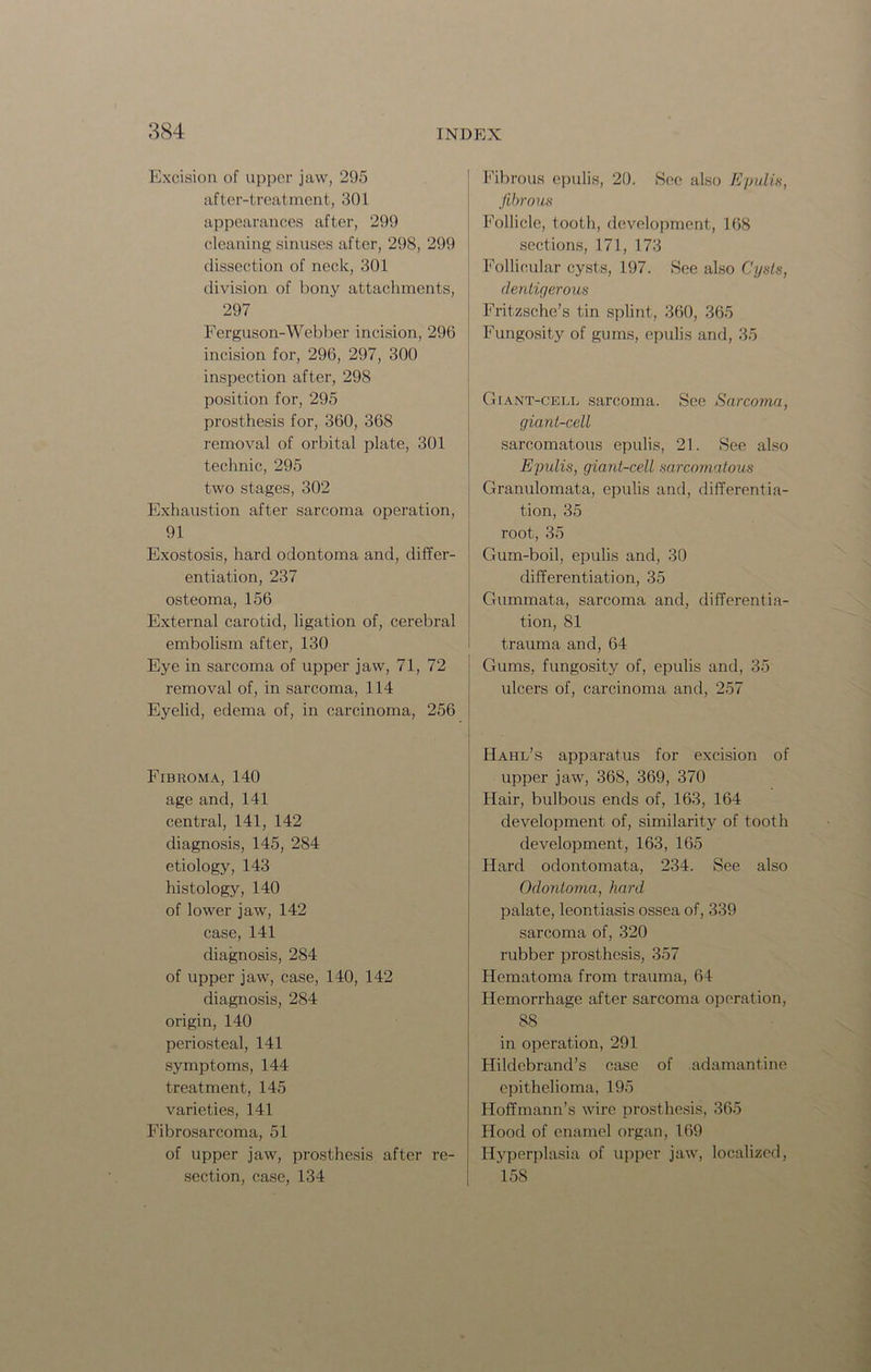 Excision of upper jaw, 295 after-treatment, 301 appearances after, 299 cleaning sinuses after, 298, 299 dissection of neck, 301 division of bony attachments, 297 Ferguson-Webber incision, 296 incision for, 296, 297, 300 inspection after, 298 position for, 295 prosthesis for, 360, 368 removal of orbital plate, 301 technic, 295 two stages, 302 Exhaustion after sarcoma operation, 91 Exostosis, hard odontoma and, differ- entiation, 237 osteoma, 156 External carotid, ligation of, cerebral embolism after, 130 Eye in sarcoma of upper jaw, 71, 72 removal of, in sarcoma, 114 Eyelid, edema of, in carcinoma, 256 Fibroma, 140 age and, 141 central, 141, 142 diagnosis, 145, 284 etiology, 143 histology, 140 of lower jaw, 142 case, 141 diagnosis, 284 of upper jaw, case, 140, 142 diagnosis, 284 origin, 140 periosteal, 141 symptoms, 144 treatment, 145 varieties, 141 Fibrosarcoma, 51 of upper jaw, prosthesis after re- section, case, 134 Fibrous epulis, 20. See also Epulis, fibrous Follicle, tooth, development, 168 sections, 171, 173 Follicular cysts, 197. See also Cysts, dentigerous Fritzsche’s tin splint, 360, 365 Fungosity of gums, epulis and, 35 Giant-cell sarcoma. See Sarcoma, giant-cell sarcomatous epulis, 21. See also Epulis, giant-cell sarcomatous Granulomata, epulis and, differentia- tion, 35 root, 35 Gum-boil, epulis and, 30 differentiation, 35 Gummata, sarcoma and, differentia- tion, 81 trauma and, 64 Gums, fungosity of, epulis and, 35 ulcers of, carcinoma and, 257 Hahl’s apparatus for excision of upper jaw, 368, 369, 370 Hair, bulbous ends of, 163, 164 development of, similarity of tooth development, 163, 165 Hard odontomata, 234. See also Odontoma, hard palate, leontiasis ossea of, 339 sarcoma of, 320 rubber prosthesis, 357 Hematoma from trauma, 64 Hemorrhage after sarcoma operation, 88 in operation, 291 Hildebrand’s case of adamantine epithelioma, 195 Hoffmann’s wire prosthesis, 365 Hood of enamel organ, 169 Hyperplasia of upper jaw, localized, 158