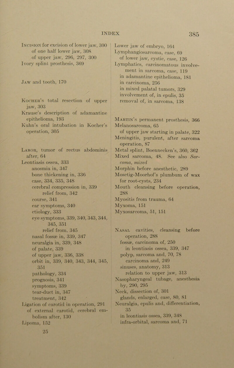 Incision for excision of lower jaw, 300 of one half lower jaw, 308 of upper jaw, 296, 297, 300 Ivory splint prosthesis, 369 Jaw and tooth, 170 Kocheh’s total resection of upper jaw, 303 Krause’s description of adamantine epithelioma, 193 Kuhn’s oral intubation in Kocher’s operation, 305 Labor, tumor of rectus abdominis after, 64 Leontiasis ossea, 333 anosmia in, 347 bone thickening in, 336 case, 334, 335, 34S cerebral compression in, 339 relief from, 342 course, 341 ear symptoms, 340 etiology, 333 eye symptoms, 339, 340, 343, 344, 345, 351 relief from, 345 nasal fossge in, 339, 347 neuralgia in, 339, 348 of palate, 339 of upper jaw, 336, 338 orbit in, 339, 340, 343, 344, 345, 351 pathology, 334 prognosis, 341 symptoms, 339 tear-duct in, 347 treatment, 342 Ligation of carotid in operation, 291 of external carotid, cerebral em- bolism after, 130 Lipoma, 152 25 Lower jaw of embryo, 164 Lymphangiosarcoma, case, 69 of lower jaw, cystic, case, 126 Lymphatics, carcinomatous involve- ment in sarcoma, case, 119 in adamantine epithelioma, 181 in carcinoma, 256 in mixed palatal tumors, 329 involvement of, in epulis, 35 removal of, in sarcoma, 138 Martin’s permanent prosthesis, 366 Melanosarcoma, 65 of upper jaw starting in palate, 322 Meningitis, purulent, after sarcoma operation, 87 Metal splint, Boennecken’s, 360, 362 Mixed sarcoma, 48. See also Sar- coma, mixed Morphin before anesthetic, 289 Mosetig-Moorhof’s plumbum of wax for root-cysts, 234 Mouth cleansing before operation, 288 Myositis from trauma, 64 Myxoma, 151 Myxosarcoma, 51, 151 Nasal cavities, cleansing before operation, 288 fossae, carcinoma of, 250 in leontiasis ossea, 339, 347 polyp, sarcoma and, 70, 78 carcinoma and, 249 sinuses, anatomy, 313 relation to upper jaw, 313 Nasopharyngeal tubage, anesthesia by, 290^ 295 Neck, dissection of, 301 glands, enlarged, case, 80, 81 Neuralgia, epulis and, differentiation, 35 in leontiasis ossea, 339, 348 infra-orbital, sarcoma and, 71