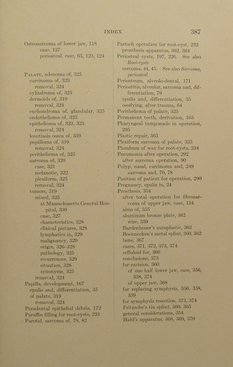 Osteosarcoma of lower jaw, 118 case, 127 periosteal, case, 65, 123, 124 Palate, adenoma of, 325 carcinoma of, 323 removal, 324 cylindroma of, 325 dermoids of, 319 removal, 324 enchondroma of, glandular, 325 endothelioma of, 325 epithelioma of, 323, 325 removal, 324 leontiasis ossea of, 339 papilloma of, 319 removal, 324 perithelioma of, 325 sarcoma of, 320 case, 321 melanotic, 322 plexiform, 325 removal, 324 tumors, 319 mixed, 325 at Massachusetts General Hos- pital, 330 case, 327 characteristics, 328 clinical pictures, 328 lymphatics in, 329 malignancy, 329 origin, 326-328 pathology, 325 recurrences, 329 situation, 328 synonyms, 325 removal, 324 Papilla, development, 167 epulis and, differentiation, 35 of palate, 319 removal, 324 Paradental epithelial debris, 172 Paraffin filling for root-cysts, 233 Parotid, sarcoma of, 79, 82 Partsch operation for root-cyst, 232 prosthesis apparatus, 362, 364 Periosteal cysts, 197, 226. See also lioot-cysts sarcoma, 44, 45. See also Sarcoma, periosteal Periosteum, alveolo-dental, 171 Periostitis, alveolar, sarcoma and, dif- ferentiation, 79 epulis and, differentiation, 35 ossifying, after trauma, 64 Perithelioma of palate, 325 Permanent teeth, derivation, 165 Pharyngeal tamponade in operation, 295 Plastic repair, 363 Plexiform sarcoma of palate, 325 Plumbum of wax for root-cysts, 234 Pneumonia after operation, 292 after sarcoma operation, 90 Polyp, nasal, carcinoma and, 249 sarcoma and, 70, 78 Position of patient for operation, 290 Pregnancy, epulis in, 24 Prosthesis, 354 after total operation for fibrosar- coma of upper jaw, case, 134 aims of, 355 aluminum bronze plate, 362 wire, 359 Bardenheuer’s autoplastic, 363 Boennecken’s metal splint, 360, 362 bone, 367 cases, 371, 372, 373, 374 celluloid for, 366 conclusions, 373 for excision, 360 of one-half lower jaw, case, 356, 358, 374 of upper jaw, 36S for replacing symphysis, 356, 358, 359 for symphysis resection, 373, 374 Fritzsche’s tin splint, 360, 365 general considerations, 354 Halil's apparatus, 368, 369, 370