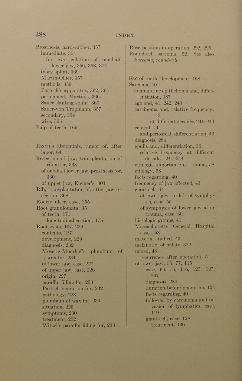 Prosthesis, hard-rubber, 357 immediate, 354 for exarticulation of one-half lower jaw, 356, 358, 374 ivory splint, 369 Martin-Ollier, 357 methods, 359 Partsch’s apparatus, 362, 364 permanent, Martin’s, 366 Sauer slanting splint, 360 Sauer-von Tropmann, 357 secondary, 354 wire, 365 Pulp of teeth, 169 Rectus abdominis, tumor of, after labor, 64 Resection of jaw, transplantation of rib after, 368 of one-half lower jaw, prosthesis for, 360 of upper jaw, Kocher’s, 303 Rib, transplantation of, after jaw re- section, 368 Rodent ulcer, case, 255 Root granulomata, 35 of teeth, 171 longitudinal section, 175 Root-cysts, 197, 226 contents, 227 development, 229 diagnosis, 232 Mosetig-Moorhof’s plumbum of wax for, 234 of lower jaw, case, 227 of upper jaw, case, 226 origin, 227 paraffin filling for, 233 Partsch operation for, 232 pathology, 228 plumbum of wax for, 234 situation, 226 symptoms, 230 treatment, 232 Witzel’s paraffin filling for, 233 Rose position in operation, 292, 295 Round-cell sarcoma, 52. See also Sarcoma, round-cell Sac of tooth, development, 168 Sarcoma, 40 adamantine epithelioma and, differ- entiation, 187 age and, 41, 242, 243 carcinoma and, relative frequency, 43 at different decades, 241-244 central, 44 and periosteal, differentiation, 46 diagnosis, 284 epulis and, differentiation, 36 relative frequency at different decades, 241-244 etiologic importance of trauma, 58 etiology, 58 facts regarding, 40 frequency of jaw affected, 43 giant-cell, 44 of lower jaw, to left of symphy- sis, case, 55 of symphysis of lower jaw after trauma, case, 60 histologic groups, 41 Massachusetts General Hospital cases, 58 material studied, 43 melanotic, of palate, 322 mixed, 48 recurrence after operation, 51 of lower jaw, 55, 77, 115 case, 66, 76, 116, 125, 127, 247 diagnosis, 284 duration before operation, 124 facts regarding, 40 followed by carcinoma and in- vasion of lymphatics, case, 119 giant-cell, case, 128 treatment, 136