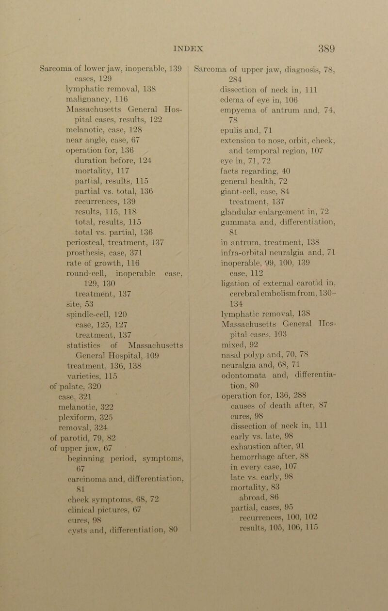 Sarcoma of lower jaw, inoperable, 139 cases, 129 lymphatic removal, 138 malignancy, 116 Massachusetts General Hos- pital cases, results, 122 melanotic, case, 128 near angle, case, 67 operation for, 136 duration before, 124 mortality, 117 partial, results, 115 partial vs. total, 136 recurrences, 139 results, 115, 118 total, results, 115 total vs. partial, 136 periosteal, treatment, 137 prosthesis, case, 371 rate of growth, 116 round-cell, inoperable case. 129, 130 treatment, 137 site, 53 spindle-cell, 120 case, 125, 127 treatment, 137 statistics of Massachusetts General Hospital, 109 treatment, 136, 138 varieties, 115 of palate, 320 case, 321 melanotic, 322 plexiform, 325 removal, 324 of parotid, 79, 82 of upper jaw, 67 beginning period, symptoms, 67 carcinoma and, differentiation, 81 cheek symptoms, 68, 72 clinical pictures, 67 cures, 98 cysts and, differentiation, 80 Sarcoma of upper jaw, diagnosis, 78, 284 dissection of neck in, 111 edema of eye in, 106 empyema of antrum and, 74, 78 epulis and, 71 extension to nose, orbit, cheek, and temporal region, 107 eye in, 71, 72 facts regarding, 40 general health, 72 giant-cell, case, 84 treatment, 137 glandular enlargement in, 72 gummata and, differentiation, 81 in antrum, treatment, 138 infra-orbital neuralgia and, 71 inoperable, 99, 100, 139 case, 112 ligation of external carotid in; cerebral embolism from. 130- 134 lymphatic removal, 138 Massachusetts General Hos- pital cases. 103 mixed, 92 nasal polyp and, 70, 78 neuralgia and, 68, 71 odontomata and, differentia- tion, 80 operation for, 136, 288 causes of death after, S7 cures, 98 dissection of neck in, 111 early vs. late, 98 exhaustion after, 91 hemorrhage after, 88 in every case, 107 late vs. early, 98 mortality, 83 abroad, 86 partial, cases, 95 recurrences, 100, 102 results, 105, 106, 115