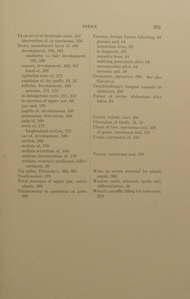 Tear-duct in leontiasis ossea, 347 obstruction of, in carcinoma, 256 Teeth, ameloblastic layer of, 169 development, 162, 163 similarity to hair development, 163, 165 enamel, development, 166, 167 hood of, 169 epithelial rests of, 172 expulsion of, by epulis, 19, 25 follicles, development, 168 sections, 171, 173 in dentigerous cysts, 211, 212 in sarcoma of upper jaw, 68 jaw and, 170 papilla of, development, 167 permanent, derivation, 165 pulp of, 169 roots of, 171 longitudinal section, 175 sac of, development, 168 section, 166 sockets of, 170 stellate reticulum of, 169 stratum intermedium of, 170 wisdom, retained, epulis and, differ- entiation, 36 Tin splint, Fritzsche’s, 360, 365 Tooth-socket, 170 Total resection of upper jaw, osteo- plastic, 303 Tracheotomy in operation on jaws, 291 Trauma, benign lesions following, 64 gumma and, 64 hematoma from, 64 in diagnosis, 287 myositis from, 64 ossifying peritonitis after, 64 osteomyelitis after, 64 sarcoma and, 58 Treatment, operative, 288. See also Operation Trendelenburg’s tampon cannula in operation, 295 Tumor of rectus abdominis after labor, 64 Ulcer, rodent, case, 255 Ulceration of epulis, 24, 33 Ulcers of face, carcinoma and, 258 of gums, carcinoma and, 257 Uvula, carcinoma of, 323 Vision, carcinoma and, 254 Wire as suture material for plastic repair, 363 Wisdom teeth, retained, epulis and, differentiation, 36 Witzel’s paraffin filling for root-cysts, 233