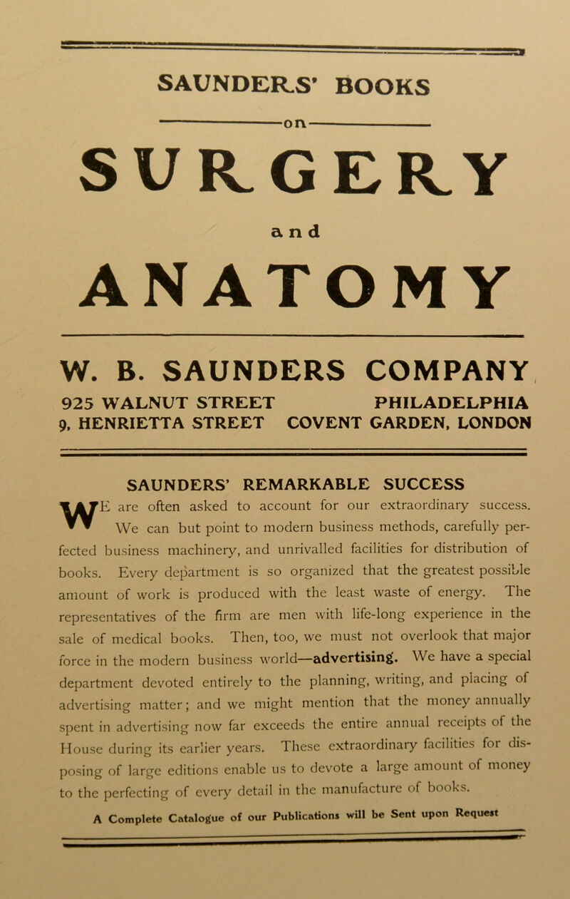 SAUNDERS’ BOOKS — on SURGERY and ANATOMY W. B. SAUNDERS COMPANY 925 WALNUT STREET PHILADELPHIA 9, HENRIETTA STREET COVENT GARDEN, LONDON SAUNDERS’ REMARKABLE SUCCESS WE are often asked to account for our extraordinary success. We can but point to modern business methods, carefully per- fected business machinery, and unrivalled facilities for distribution of books. Every department is so organized that the greatest possible amount of work is produced with the least waste of energy. The representatives of the firm are men with life-long experience in the sale of medical books. Then, too, we must not overlook that major force in the modern business world—advertising;. We have a special department devoted entirely to the planning, writing, and placing of advertising matter; and we might mention that the money annually spent in advertising now far exceeds the entire annual ieceipts of the House during its earlier years. These extraordinary facilities foi dis- posing of large editions enable us to devote a large amount of money to the perfecting of every detail in the manufacture of books. A Complete Catalogue of our Publications will be Sent upon Request