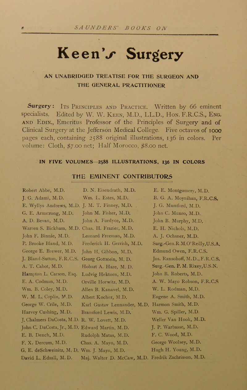 K eenV Surgery AN UNABRIDGED TREATISE FOR THE SURGEON AND THE GENERAL PRACTITIONER Surgery: Its Principles and Practice. Written by 66 eminent specialists. Edited by W. W. Keen, M.D., LL.D., Hon. F.R.C.S., Eng. and Edin., Emeritus Professor of the Principles of Surgery and of Clinical Surgery at the Jefferson Medical College. Five octavos of lOOO pages each, containing 2588 original illustrations, 136 in colors. Per volume: Cloth, $7.00 net; Half Morocco, $8.00 net. IN FIVE VOLUMES—2588 ILLUSTRATIONS, 136 IN COLORS THE EMINENT CONTRIBUTORS Robert Abbe, M.D. J. G. Adami, M.D. E. Wyllys Andrews, M.D. G. E. Armstrong, M.D. A. D. Bevan, M.D. Warren S. Bickham, M.D. John F. Binnie, M.D. P. Brooke Bland, M.D. George E. Brewer, M.D. J. Bland-Sutton, F. R.C.S. A. T. Cabot, M.D. Hampton L. Carson, Esq. E. A. Codman, M.D. Wm. B. Coley, M.D. W. M. L. Coplin, M.D. George W. Crile, M.D. Harvey Cushing, M.D. J. Chalmers DaCosta, M.D. John C. DaCosta, Jr., M.D. E. B. Dench, M.D. F. X. Dercum, M.D. G. E. deSchweinitz, M. D. David L. Edsall, M. D. D. N. Eisendrath, M.D. Wm. L. Estes, M.D. J. M. T. Finney, M.D. . John M. Fisher, M.D. John A. Fordvce, M.D. Chas. H. Frazier, M.D. Leonard Freeman, M.D. Frederick Ii. Gerrish, M.D. John H. Gibbon, M.D. Georg Gottstein., M. D. Hobart A. Hare, M. D. Ludvig Hektoen, M.D. Orville Horwitz, M.D. Allen B. Kanavel, M.D. Albert Kocher, M.D. Karl Gustav Lennander, M.D. Bransford Lewis, M.D. R. W. Lovett, M.D. Edward Martin, M.D. Rudolph Matas, M.D. Chas. A. Mayo, M.D. Wm. J. Mayo, M.D. Maj. Walter D. McCaw, M.D. E. E. Montgomery, M.D. B. G. A. Moynihan, F.R.C.S. J. G. Mumford, M.D. John C. Munro, M.D. John B. Murphy, M.D. E. H. Nichols, M.D. A. J. Ochsner, M.D. Surg.-Gen.R.M.O’ Reilly,U.S. A. Edmund Owen, F.R.C.S. Jos. Ransohoff, M.D., F. R.C.S. Surg.-Gen. P. M. Rixey,U.S.N. John B. Roberts, M.D. A. W. Mayo Robson, F.R.C.S W. L. Rodman, M.D. Eugene A. Smith, M.D. Harmon Smith, M.D. Wm. G. Spiller, M.D Weller Van Hook, M.D. J. P. Warbasse, M.D. F. C. Wood, M.D. George Woolsey, M.D. Hugh H. Young, M.D. Fredrik Zachrisson, M.D.