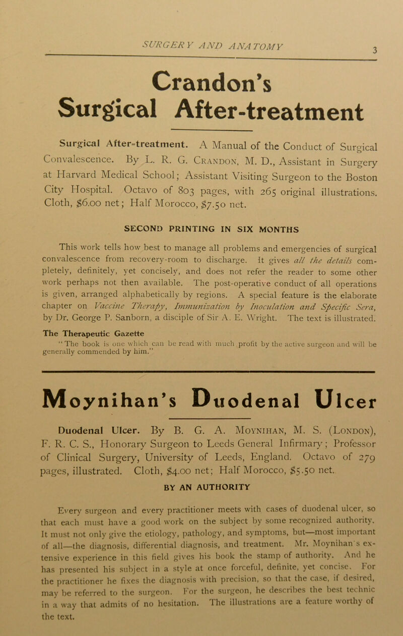 3 Crandon’s Surgical After-treatment Surgical After-treatment. A Manual of the Conduct of Surgical Convalescence, By L. R. G. Crandon, M. D., Assistant in Surgery at Harvard Medical School; Assistant Visiting Surgeon to the Boston City Hospital. Octavo of 803 pages, with 265 original illustrations. Cloth, $6.00 net; Half Morocco, $7.50 net. SECOND PRINTING IN SIX MONTHS This work tells how best to manage all problems and emergencies of surgical convalescence from recovery-room to discharge. It gives all the details com- pletely, definitely, yet concisely, and does not refer the reader to some other work perhaps not then available. The post-operative conduct of all operations is given, arranged alphabetically by regions. A special feature is the elaborate chapter on Vaccine Therapy, Immunization by Inoculation and Specific Sera, by Dr. George P. Sanborn, a disciple of Sir A. E. Wright. The text is illustrated. The Therapeutic Gazette “The book is one which can be read with much profit by the active surgeon and will be generally commended by him.’’ Moynihan’s Duodenal Ui cer Duodenal Ulcer. By B. G. A. Moynihan, M. S. (London), F. R. C. S., Honorary Surgeon to Leeds General Infirmary; Professor of Clinical Surgery, University of Leeds, England. Octavo of 279 pages, illustrated. Cloth, $4.00 net; Half Morocco, $5-5° net. BY AN AUTHORITY Every surgeon and every practitioner meets with cases of duodenal ulcer, so that each must have a good work on the subject by some recognized authority. It must not only give the etiology, pathology, and symptoms, but most important of all—the diagnosis, differential diagnosis, and treatment. Mr. Moynihan s ex- tensive experience in this field gives his book the stamp of authoiity. And he has presented his subject in a style at once forceful, definite, yet concise. I or the practitioner he fixes the diagnosis with precision, so that the case, if desired, may be referred to the surgeon, for the surgeon, he desctibes the best teihnic in a way that admits of no hesitation. The illustrations are a feature worthy of the text.