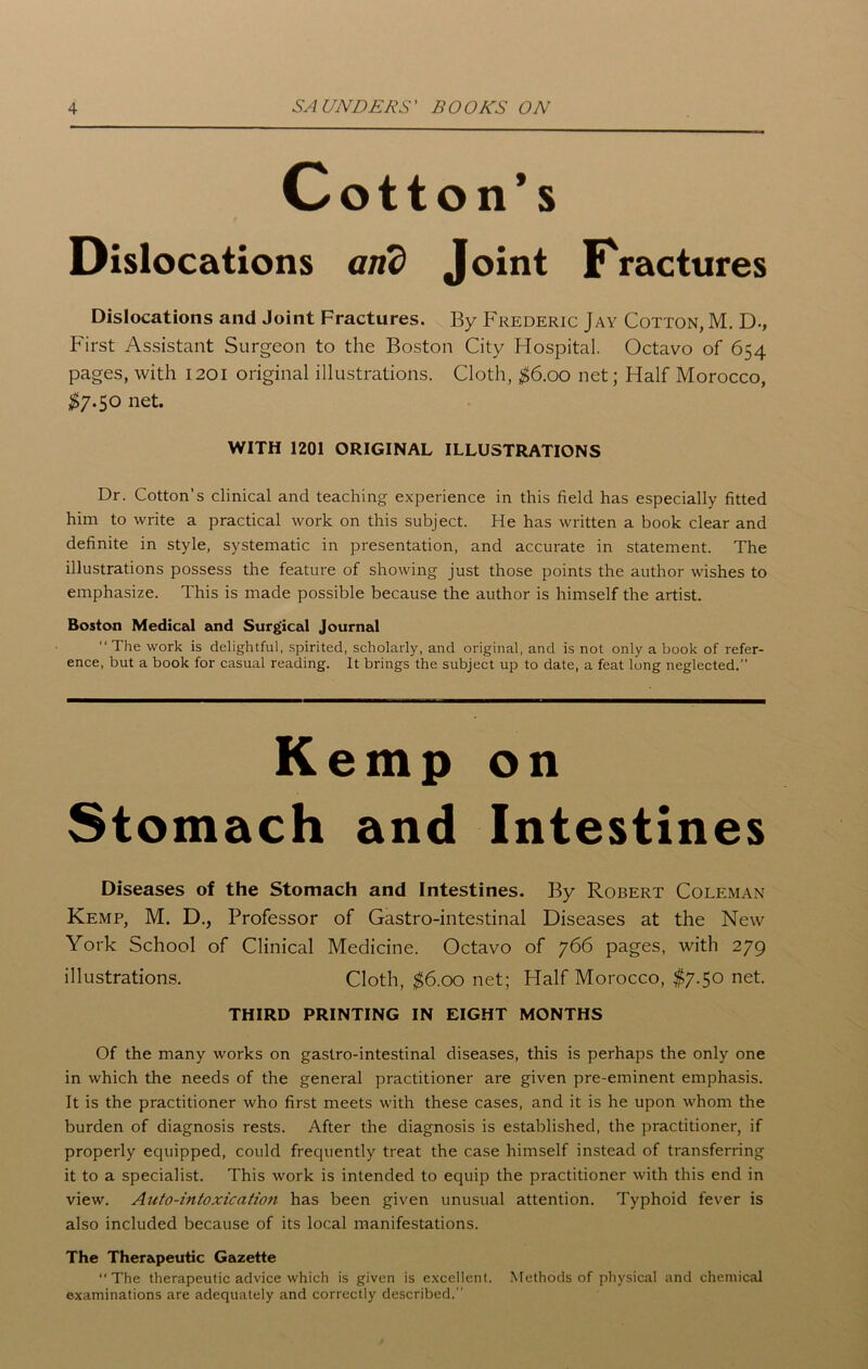 Cotton’s Dislocations and Joint Fractures Dislocations and Joint Fractures. By Frederic Jay Cotton, M. D-, First Assistant Surgeon to the Boston City Hospital. Octavo of 654 pages, with 1201 original illustrations. Cloth, $6.00 net; Half Morocco, $7.50 net. WITH 1201 ORIGINAL ILLUSTRATIONS Dr. Cotton’s clinical and teaching experience in this field has especially fitted him to write a practical work on this subject. He has written a book clear and definite in style, systematic in presentation, and accurate in statement. The illustrations possess the feature of showing just those points the author wishes to emphasize. This is made possible because the author is himself the artist. Boston Medical and Surgical Journal “ The work is delightful, spirited, scholarly, and original, and is not only a book of refer- ence, but a book for casual reading. It brings the subject up to date, a feat long neglected.” Kemp on Stomach and Intestines Diseases of the Stomach and Intestines. By Robert Coleman Kemp, M. D., Professor of Gastro-intestinal Diseases at the New York School of Clinical Medicine. Octavo of 766 pages, with 279 illustrations. Cloth, $6.00 net; Half Morocco, $7.50 net. THIRD PRINTING IN EIGHT MONTHS Of the many works on gastro-intestinal diseases, this is perhaps the only one in which the needs of the general practitioner are given pre-eminent emphasis. It is the practitioner who first meets with these cases, and it is he upon whom the burden of diagnosis rests. After the diagnosis is established, the practitioner, if properly equipped, could frequently treat the case himself instead of transferring it to a specialist. This work is intended to equip the practitioner with this end in view. Aitto-intoxication has been given unusual attention. Typhoid fever is also included because of its local manifestations. The Therapeutic Gazette “ The therapeutic advice which is given is excellent. Methods of physical and chemical examinations are adequately and correctly described.”