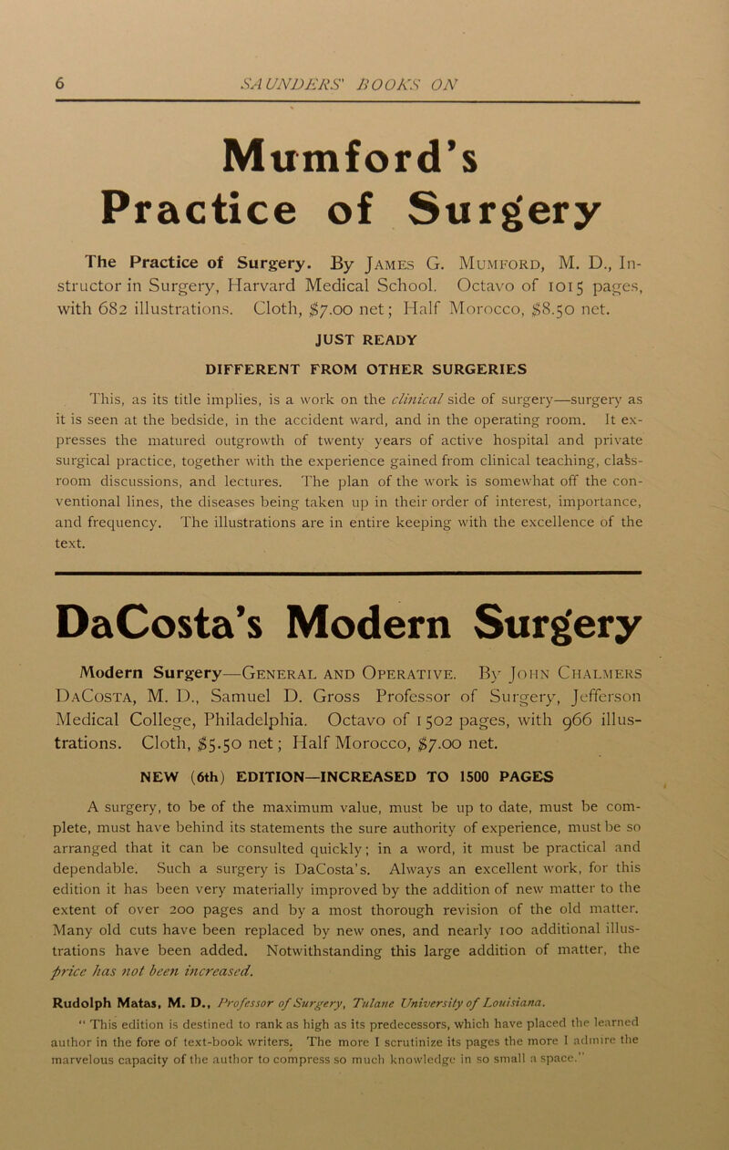 Mumford’s Practice of Surgery The Practice of Surgery. By James G. Mumford, M. D., In- structor in Surgery, Harvard Medical School. Octavo of 1015 pages, with 682 illustrations. Cloth, $7.00 net; Half Morocco, $8.50 net. JUST READY DIFFERENT FROM OTHER SURGERIES This, as its title implies, is a work on the clinical side of surgery—surgery as it is seen at the bedside, in the accident ward, and in the operating room. It ex- presses the matured outgrowth of twenty years of active hospital and private surgical practice, together with the experience gained from clinical teaching, class- room discussions, and lectures. The plan of the work is somewhat off the con- ventional lines, the diseases being taken up in their order of interest, importance, and frequency. The illustrations are in entire keeping with the excellence of the text. DaCosta’s Modern Surg'ery Modern Surgery—General and Operative. By John Chalmers DaCosta, M. D., Samuel D. Gross Professor of Surgery, Jefferson Medical College, Philadelphia. Octavo of 1 502 pages, with 966 illus- trations. Cloth, $5.50 net; Half Morocco, $7.00 net. NEW (6th) EDITION—INCREASED TO 1500 PAGES A surgery, to be of the maximum value, must be up to date, must be com- plete, must have behind its statements the sure authority of experience, must be so arranged that it can be consulted quickly; in a word, it must be practical and dependable. Such a surgery is DaCosta’s. Always an excellent work, for this edition it has been very materially improved by the addition of new matter to the extent of over 200 pages and by a most thorough revision of the old matter. Many old cuts have been replaced by new ones, and nearly 100 additional illus- trations have been added. Notwithstanding this large addition of matter, the price has not been mcreased. Rudolph Matas, M. D., Professor of Surgery, Tulane University of Louisiana. “ This edition is destined to rank as high as its predecessors, which have placed the learned author in the fore of text-book writers. The more I scrutinize its pages the more I admire the marvelous capacity of the author to compress so much knowledge in so small a space.”