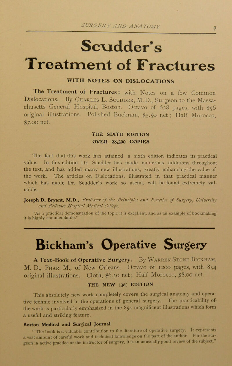 7 Sc\idder’s Treatment of Fractures WITH NOTES ON DISLOCATIONS The Treatment of Fractures: with Notes on a few Common Dislocations. By Charles L. Scudder, M.D., Surgeon to the Massa- chusetts General Hospital, Boston. Octavo of 628 pages, with 856 original illustrations. Polished Buckram, $5.50 net; Half Morocco, $7.00 net. THE SIXTH EDITION OVER 28,500 COPIES The fact that this work has attained a sixth edition indicates its practical value. In this edition Dr. Scudder has made numerous additions throughout the text, and has added many new illustrations, greatly enhancing the value of the work. The articles on Dislocations, illustrated in that practical manner which has made Dr. Scudder’s work so useful, will be found extremely val- uable. Joseph D. Bryant, M.D., Professor of the Principles and Practice of Surgery, University and Bellevue Hospital Medical College. “As a practical demonstration of the topic it is excellent, and as an example of bookmaking it is highly commendable.” Bickham’s Operative Surgery A Text-Book of Operative Surgery. By Warren Stone Bickham, M. D., Phar. M., of New Orleans. Octavo of 1200 pages, with 854 original illustrations. Cloth, $6.50 net; Half Morocco, $8.00 net. THE NEW (3d) EDITION This absolutely new work completely covers the surgical anatomy and opera- tive technic involved in the operations of general surgery. The practicability of- the work is particularly emphasized in the 854 magnificent illustrations which tonn a useful and striking feature. Boston Medical and Surgical Journal The book is a valuable contribution to the literature of operative surgery. It represents a vast amount of careful work and technical knowledge on the part of the author. For the sur- geon in active practice or the instructor of surgery, it is an unusually good review of the subject.