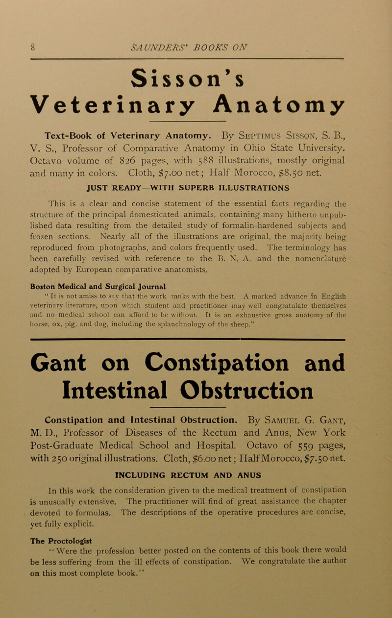 Sisson's Veterinary Anatomy Text-Book of Veterinary Anatomy. By Septimus Sisson, S. B., V. S., Professor of Comparative Anatomy in Ohio State University. Octavo volume of 826 pages, with 588 illustrations, mostly original and many in colors. Cloth, $7.00 net; Half Morocco, $8.5o net. JUST READY—WITH SUPERB ILLUSTRATIONS This is a clear and concise statement of the essential facts regarding the structure of the principal domesticated animals, containing many hitherto unpub- lished data resulting from the detailed study of formalin-hardened subjects and frozen sections. Nearly all of the illustrations are original, the majority being reproduced from photographs, and colors frequently used. The terminology has been carefully revised with reference to the B. N. A. and the nomenclature adopted by European comparative anatomists. Boston Medical and Surgical Journal “ It is not amiss to say that the work ranks with the best. A marked advance in English veterinary literature, upon which student and practitioner may well congratulate themselves and no medical school can afford to be without. It is an exhaustive gross anatomy of the horse, ox, pig, and dog, including the splanchnology of- the sheep.” Gant on Constipation and Intestinal Obstruction Constipation and Intestinal Obstruction. By Samuel G. Gant, M. D., Professor of Diseases of the Rectum and Anus, New York Post-Graduate Medical School and Hospital. Octavo of 559 pages, with 250 original illustrations. Cloth, $6.00 net; Half Morocco, $7.50 net. INCLUDING RECTUM AND ANUS In this work the consideration given to the medical treatment of constipation is unusually extensive. The practitioner will find of great assistance the chapter devoted to formulas. The descriptions of the operative procedures are concise, yet fully explicit. The Proctologist “Were the profession better posted on the contents of this book there would be less suffering from the ill effects of constipation. We congratulate the author on this most complete book.”