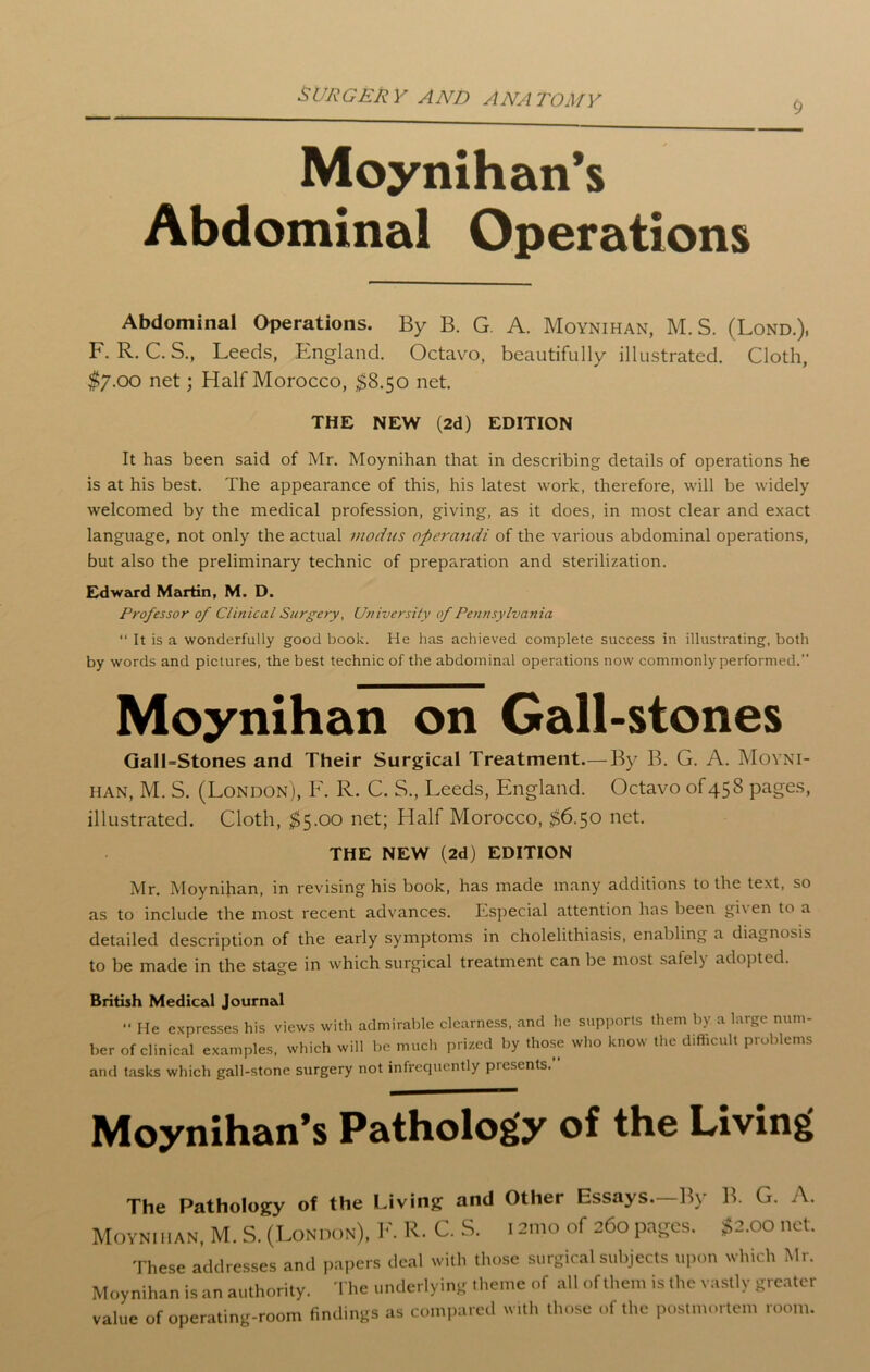 Moynihan’s Abdominal Operations Abdominal Operations. By B. G. A. Moynihan, M. S. (Lond.), F. R. C. S., Leeds, England. Octavo, beautifully illustrated. Cloth, $7.00 net; Half Morocco, $8.50 net. THE NEW (2d) EDITION It has been said of Mr. Moynihan that in describing details of operations he is at his best. The appearance of this, his latest work, therefore, will be widely welcomed by the medical profession, giving, as it does, in most clear and exact language, not only the actual modus operandi of the various abdominal operations, but also the preliminary technic of preparation and sterilization. Edward Martin, M. D. Professor of Clinical Surgery, University of Pennsylvania “ It is a wonderfully good book. He has achieved complete success in illustrating, both by words and pictures, the best technic of the abdominal operations now commonly performed.” Moynihan on Gall-stones GalLStones and Their Surgical Treatment.—By B. G. A. Moyni- han, M. S. (London), F. R. C. S., Leeds, England. Octavo of 458 pages, illustrated. Cloth, $5.00 net; Half Morocco, $6.50 net. THE NEW (2d) EDITION Mr. Moynihan, in revising his book, has made many additions to the text, so as to include the most recent advances. Especial attention has been gi\en to a detailed description of the early symptoms in cholelithiasis, enabling a diagnosis to be made in the stage in which surgical treatment can be most safely adopted. British Medical Journal ” He expresses his views with admirable clearness, and he supports them by. a large num- ber of clinical examples, which will be much prized by those who know the difficult problems and tasks which gall-stone surgery not infrequently piesents. Moynihan’s Pathology of the Living The Pathology of the Living and Other Essays.—By Moynihan, M. S. (London), F. R. C. S. i 21110 of 260 pages. B. G. A. $2.00 net. These addresses and papers deal with those surgical subjects upon which Mr. Moynihan is an authority. The underlying theme of all of them is the vastly greater value of operating-room findings as compared with those of the postmortem room.