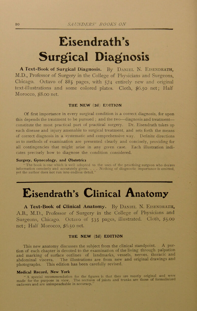 Eisendrath’s Surgical Diagnosis A Text-Book of Surgical Diagnosis. By Daniel N. Eisendrath, M.D., Professor of Surgery in the College of Physicians and Surgeons, Chicago. Octavo of 885 pages, with 574 entirely new and original text-illustrations and some colored plates. Cloth, $6.50 net; Half Morocco, $8.00 net. Of first importance in every surgical condition is a correct diagnosis, for upon this depends the treatment to be pursued ; and the two—diagnosis and treatment— constitute the most practical part of practical surgery. Dr. Eisendrath takes up each disease and injury amenable to surgical treatment, and sets forth the means of correct diagnosis in a systematic and comprehensive way. Definite directions as to methods of examination are presented clearly and concisely, providing for all contingencies that might arise in any given case. Each illustration indi- cates precisely how to diagnose the condition considered. Surgery, Gynecology, and Obstetrics “The book is one which is well adapted to the uses of the practising surgeon who desires information concisely and accurately given. . . . Nothing of diagnostic importance is omitted, yet the author does not run into endless detail.” A Text=Book of Clinical Anatomy. By Daniel N. Eisendrath, A.B., M.D., Professor of Surgery in the College of Physicians and Surgeons, Chicago. Octavo of 535 pages, illustrated. Cloth, $5.00 net; Half Morocco, $6.50 net. This new anatomy discusses the subject from the clinical standpoint. A por- tion of each chapter is devoted to the examination of the living through palpation and marking of surface outlines of landmarks, vessels, nerves, thoracic and abdominal viscera. The illustrations are from new and original drawings and photographs. This edition has been carefully revised. Medical Record, New York ‘‘A special recommendation for the figures is that they are mostly original and were made for the purpose in view. The sections of joints and trunks are those of formalinized cadavers and are unimpeachable in accuracy.” THE NEW (2d) EDITION Clinical THE NEW (2d) EDITION