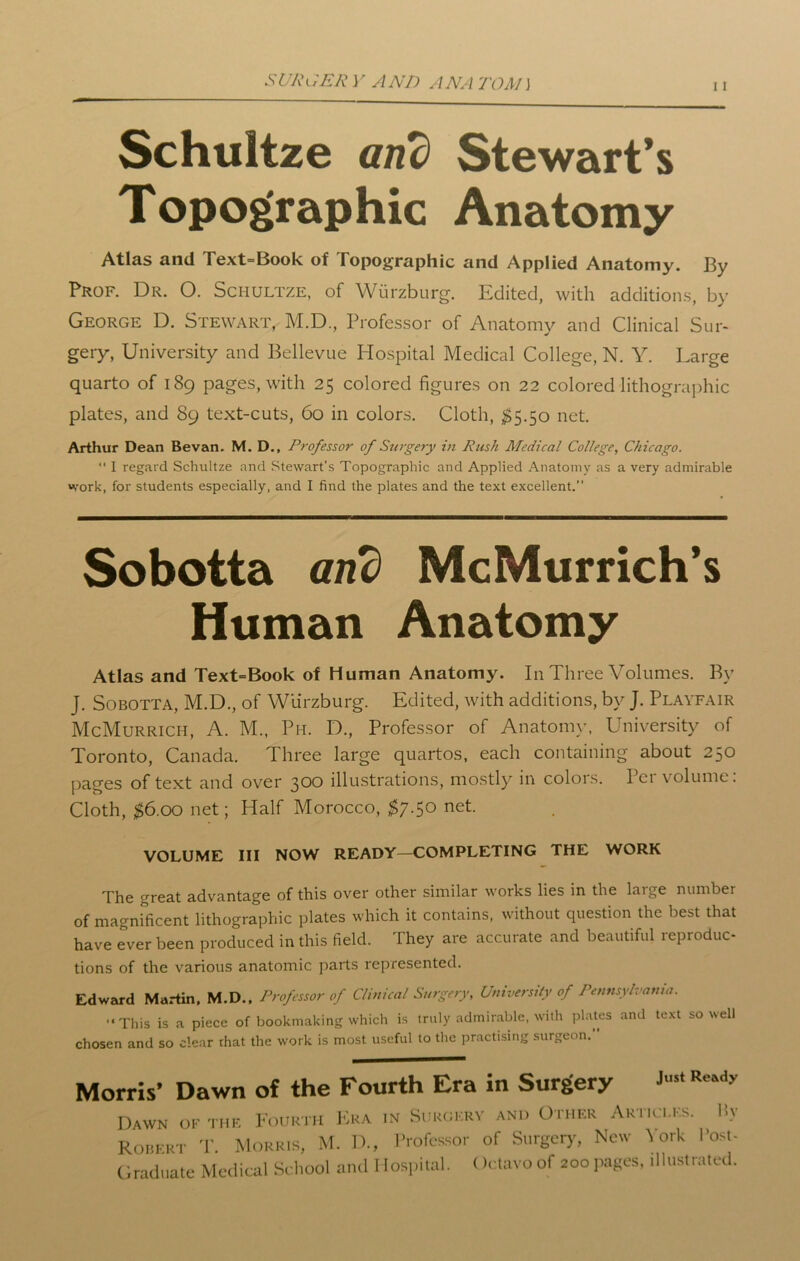 St/Jiu£Jt Y AND ANA TOA1J 11 Schultze and Stewart’s Topographic Anatomy Atlas and Text=Book of Topographic and Applied Anatomy. By Prof. Dr. O. Schultze, of Wurzburg. Edited, with additions, by George D. Stewart, M.D., Professor of Anatomy and Clinical Sur- gery, University and Bellevue Hospital Medical College, N. Y. Large quarto of 189 pages, with 25 colored figures on 22 colored lithographic plates, and 89 text-cuts, 60 in colors. Cloth, $5.50 net. Arthur Dean Bevan. M. D., Professor of Surgery in Rush Medical College, Chicago. “ I regard Schultze and Stewart’s Topographic and Applied Anatomy as a very admirable work, for students especially, and I find the plates and the text excellent.” Sobotta and McMurrich’s Human Anatomy Atlas and Text=Book of Human Anatomy. In Three Volumes. By J. Sobotta, M.D., of Wurzburg. Edited, with additions, by J. Playfair McMurrich, A. M., Ph. D., Professor of Anatomy, University of Toronto, Canada. Three large quartos, each containing about 250 pages of text and over 300 illustrations, mostly in colois. I ei volume. Cloth, $6.00 net; Half Morocco, $7.50 net. VOLUME III NOW READY—COMPLETING THE WORK The great advantage of this over other similar works lies in the large number of magnificent lithographic plates which it contains, without question the best that have Tver been produced in this field. They are accurate and beautiful reproduc- tions of the various anatomic parts represented. Edward Martin. M.D.. Professor of Clinical Surgery, University of Pennsylvania. “This is a piece of bookmaking which is truly admirable, with plates and text so well chosen and so clear rhat the work is most useful to the practising surgeon. Morris* Dawn of the Fourth Era in Surgery Just Ready Dawn of the Fourth Era in Surgery and Other Articles. Hv Robert T. Morris, M. D., Professor of Surgery, New York Post- Graduate Medical School and I lospital. Octavo of 200pages, illustrated.