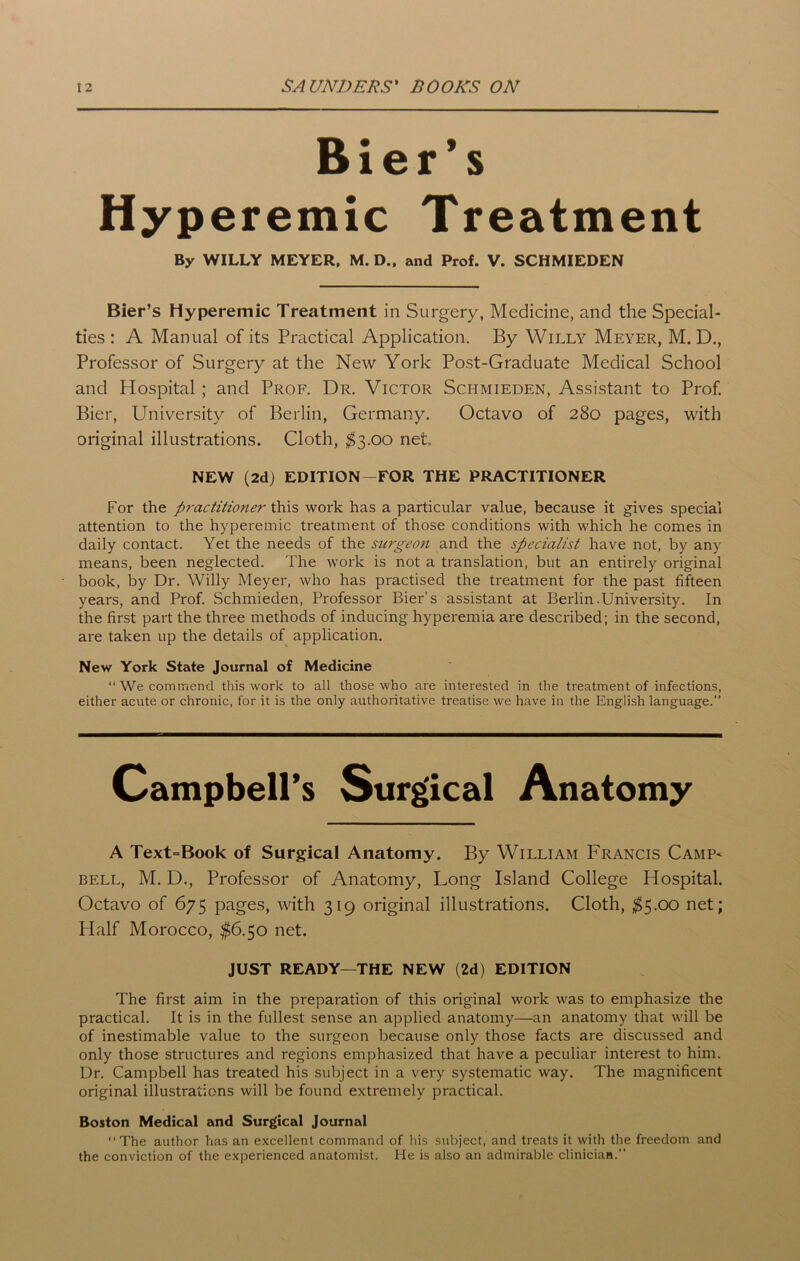 Bier’s Hyperemic Treatment Bier’s Hyperemic Treatment in Surgery, Medicine, and the Special- ties : A Manual of its Practical Application. By Willy Meyer, M. D., Professor of Surgery at the New York Post-Graduate Medical School and Hospital ; and Prof. Dr. Victor Schmieden, Assistant to Prof. Bier, University of Berlin, Germany. Octavo of 280 pages, with original illustrations. Cloth, $3.00 net For the practitioner this work has a particular value, because it gives special attention to the hyperemic treatment of those conditions with which he comes in daily contact. Yet the needs of the sargeoji and the specialist have not, by any means, been neglected. The work is not a translation, but an entirely original book, by Dr. Willy Meyer, who has practised the treatment for the past fifteen years, and Prof. Schmieden, Professor Bier’s assistant at Berlin-University. In the first part the three methods of inducing hyperemia are described; in the second, are taken up the details of application. New York State Journal of Medicine “ We commend this work to all those who are interested in the treatment of infections, either acute or chronic, for it is the only authoritative treatise we have in the English language.” A Text=Book of Surgical Anatomy. By William Francis Camp* bell, M. D., Professor of Anatomy, Long Island College Hospital. Octavo of 675 pages, with 319 original illustrations. Cloth, $5.00 net; Plalf Morocco, $6.50 net. The first aim in the preparation of this original work was to emphasize the practical. It is in the fullest sense an applied anatomy—an anatomy that will be of inestimable value to the surgeon because only those facts are discussed and only those structures and regions emphasized that have a peculiar interest to him. Dr. Campbell has treated his subject in a very systematic way. The magnificent original illustrations will be found extremely practical. Boston Medical and Surgical Journal “ The author has an excellent command of his subject, and treats it with the freedom and the conviction of the experienced anatomist. He is also an admirable clinician.” By WILLY MEYER, M. D., and Prof. V. SCHMIEDEN NEW (2d) EDITION—FOR THE PRACTITIONER JUST READY—THE NEW (2d) EDITION