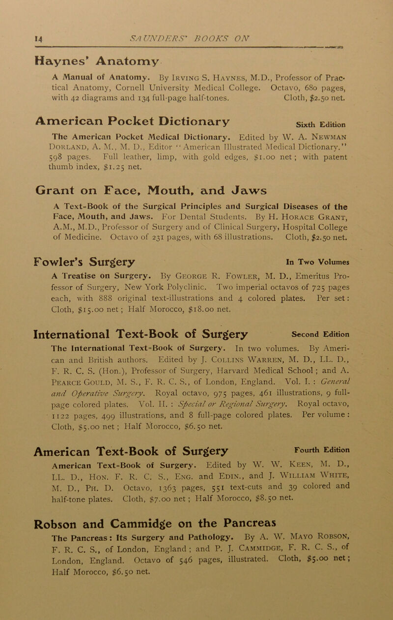 Haynes’ Anatomy A Manual of Anatomy. By Irving S. Haynes, M.D., Professor of Prac- tical Anatomy, Cornell University Medical College. Octavo, 680 pages, with 42 diagrams and 134 full-page half-tones. Cloth, $2.50 net. American Pocket Dictionary sixth Edition The American Pocket Medical Dictionary. Edited by W. A. Newman Borland, A. M., M. D., Editor “American Illustrated Medical Dictionary.” 598 pages. Full leather, limp, with gold edges, $1.00 net; with patent thumb index, $1.25 net. Grant on Face, Mouth, and Jaws A Text=Book of the Surgical Principles and Surgical Diseases of the Face, Mouth, and Jaws. For Dental Students. By H. Horace Grant, A.M., M.D., Professor of Surgery and of Clinical Surgery, Hospital College of Medicine. Octavo of 231 pages, with 6S illustrations. Cloth, $2.50 net. Fowler’s Surgery in Two Volumes A Treatise on Surgery. By George R. Fowler, M. D., Emeritus Pro- fessor of Surgery, New York Polyclinic. Two imperial octavos of 725 pages each, with 888 original text-illustrations and 4 colored plates. Per set: Cloth, $15.00 net; Half Morocco, $18.00 net. International Text-Book of Surgery Second Edition The International Text=Book of Surgery. In two volumes. By Ameri- can and British authors. Edited by J. Collins Warren, M. D., LL. D., F. R. C. S. (Hon.), Professor of Surgery, Harvard Medical School; and A. Pearce Gould, M. S., F. R. C. S., of London, England. Vol. I. : General and Operative Surgery. Royal octavo, 975 pages, 461 illustrations, 9 full- page colored plates. Vol. II. : Special or Regional Surgery. Royal octavo, 1122 pages, 499 illustrations, and 8 full-page colored plates. Per volume : Cloth, $5.00 net; Flalf Morocco, $6.50 net. American Text-Book of Surgery Fourth Edition American Text=Book of Surgery. Edited by W. W. Keen, M. D., LL. D., Hon. F. R. C. S., Eng. and Edin., and J. William White, M. D., P1-1. D. Octavo, 1363 pages, 551 text-cuts and 39 colored and half-tone plates. Cloth, $7.00 net; Half Morocco, $8.50 net. Robson and Cammidge on the Pancreas The Pancreas: Its Surgery and Pathology. By A. W. Mayo Robson, F. R. C. S., of London, England; and P. J. Cammidge, F. R. C. S., of London, England. Octavo of 546 pages, illustrated. Cloth, $5-°° n^t; Flalf Morocco, $6.50 net.