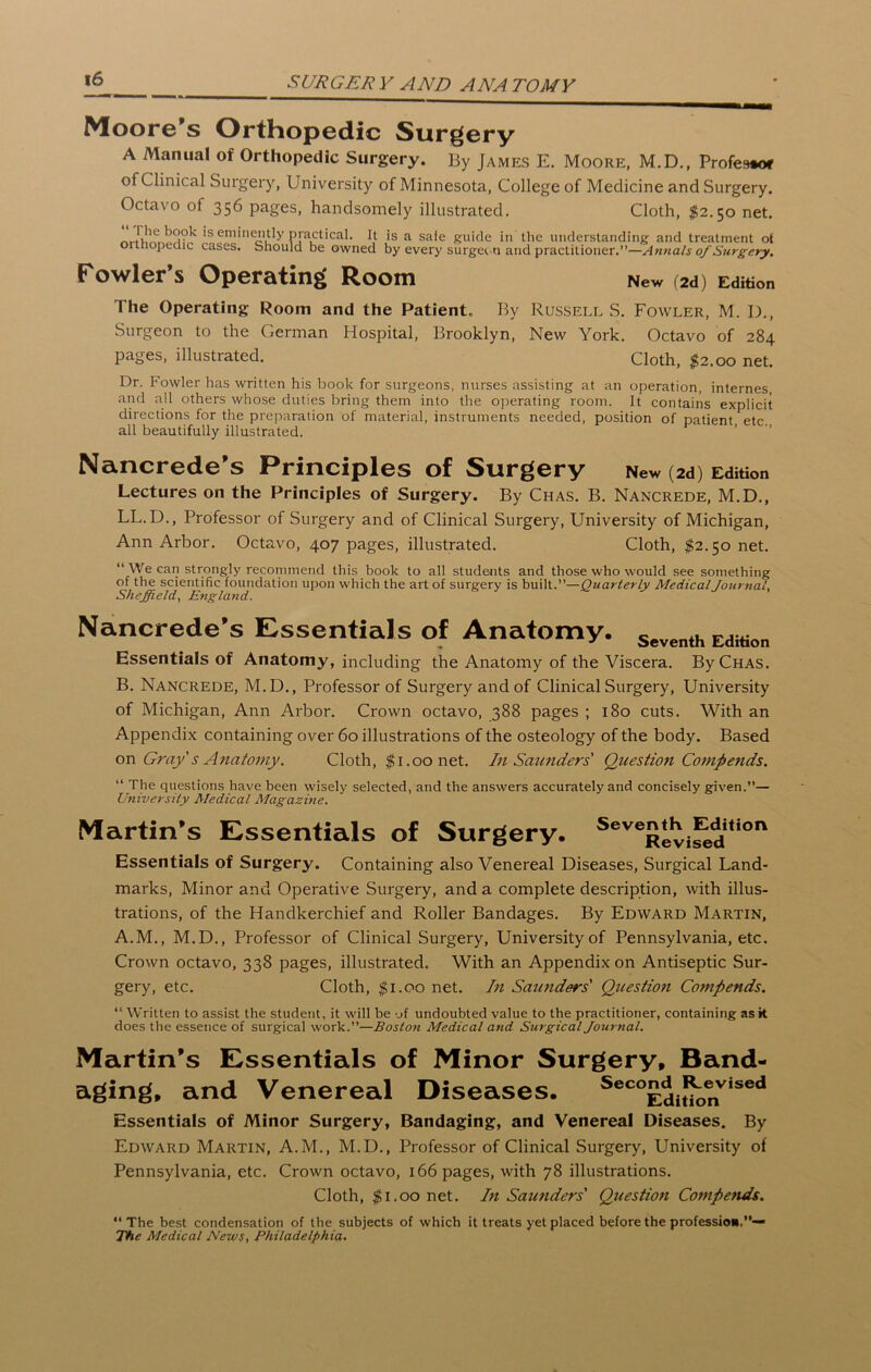 Moore’s Orthopedic Surgery A Manual of Orthopedic Surgery. By James E. Moore, M.D., Profes** of Clinical Surgery, University of Minnesota, College of Medicine and Surgery. Octavo of 356 pages, handsomely illustrated. Cloth, $2.50 net. i*e?ine£ly It is a safe guide in the understanding and treatment ot ormopecuc cases, should be owned by every surgeon and practitioner.”—Annals of Surgery. Fowler’s Operating Room New (2d) Edition The Operating Room and the Patient* By Russell S. Fowler, M. I)., Surgeon to the Cerman Hospital, Brooklyn, New York. Octavo of 284 pages, illustrated. Cloth, $2.00 net. Dr. Fowler has written his book for surgeons, nurses assisting at an operation, internes, and all others whose duties bring them into the operating room. It contains explicit directions for the preparation of material, instruments needed, position of patient, etc all beautifully illustrated. Nancrede’s Principles of Surgery New (2d) Edition Lectures on the Principles of Surgery. By Chas. B. Nancrede, M.D., LL. D., Professor of Surgery and of Clinical Surgery, University of Michigan, Ann Arbor. Octavo, 407 pages, illustrated. Cloth, $2.50 net. “We can strongly recommend this book to all students and those who would see something of the scientific foundation upon which the art of surgery is built.”—Quarterly Medical Journal, Sheffield, England. Nancrede’s Essentials of Anatomy. Seventh EdWon Essentials of Anatomy, including the Anatomy of the Viscera. By Chas. B. Nancrede, M.D., Professor of Surgery and of Clinical Surgery, University of Michigan, Ann Arbor. Crown octavo, 388 pages ; 180 cuts. With an Appendix containing over 60 illustrations of the osteology of the body. Based on Gray s Anatomy. Cloth, $1.00 net. In Saunders Question Comp ends. “ The questions have been wisely selected, and the answers accurately and concisely given.”— University Medical Magazine. Martin’s Essentials of Surgery. Scve^Cfeddi,ion Essentials of Surgery. Containing also Venereal Diseases, Surgical Land- marks, Minor and Operative Surgery, and a complete description, with illus- trations, of the Handkerchief and Roller Bandages. By Edward Martin, A.M., M.D., Professor of Clinical Surgery, University of Pennsylvania, etc. Crown octavo, 338 pages, illustrated. With an Appendix on Antiseptic Sur- gery, etc. Cloth, $1.00 net. In Saunders' Question Compends. “ Written to assist the student, it will be of undoubted value to the practitioner, containing ask does the essence of surgical work.”—Boston Medical and Surgical Journal. Martin’s Essentials of Minor Surgery, Band- aging, and Venereal Diseases. Sec°Editk>nVised Essentials of Minor Surgery, Bandaging, and Venereal Diseases. By Edward Martin, A.M., M.D., Professor of Clinical Surgery, University of Pennsylvania, etc. Crown octavo, 166 pages, with 78 illustrations. Cloth, $1.00 net. In Saunders' Question Compends. “The best condensation of the subjects of which it treats yet placed before the profession,”— The Medical News, Philadelphia•