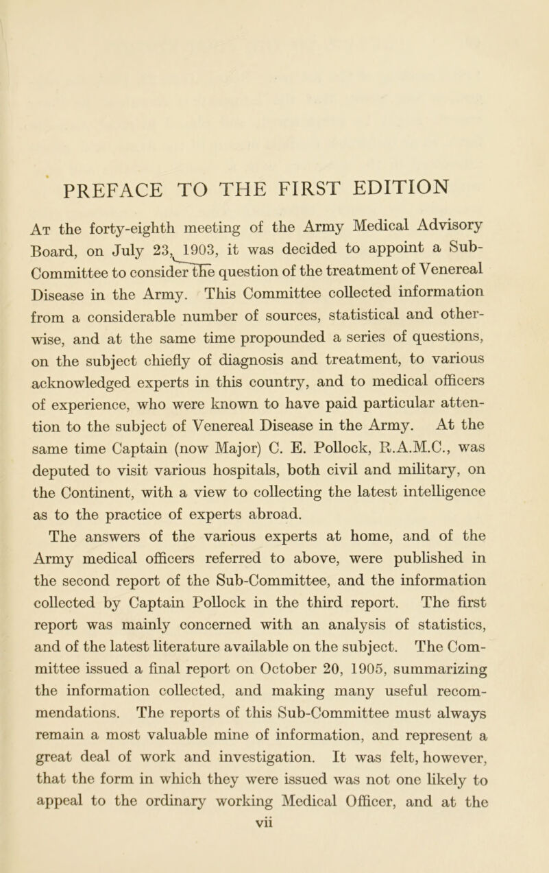 At the forty-eighth meeting of the Army Medical Advisory Board, on July 23, 1903, it was decided to appoint a Sub- Committee to consid'eFthe question of the treatment of Venereal Disease in the Army. This Committee collected information from a considerable number of sources, statistical and other- wise, and at the same time propounded a series of questions, on the subject chiefly of diagnosis and treatment, to various acknowledged experts in this country, and to medical officers of experience, who were known to have paid particular atten- tion to the subject of Venereal Disease in the Army. At the same time Captain (now Major) C. E. Pollock, R.A.M.C., was deputed to visit various hospitals, both civil and military, on the Continent, with a view to collecting the latest intelligence as to the practice of experts abroad. The answers of the various experts at home, and of the Army medical officers referred to above, were published in the second report of the Sub-Committee, and the information collected by Captain Pollock in the third report. The first report was mainly concerned with an analysis of statistics, and of the latest literature available on the subject. The Com- mittee issued a final report on October 20, 1905, summarizing the information collected, and making many useful recom- mendations. The reports of this Sub-Committee must always remain a most valuable mine of information, and represent a great deal of work and investigation. It was felt, however, that the form in which they were issued was not one likely to appeal to the ordinary working Medical Officer, and at the