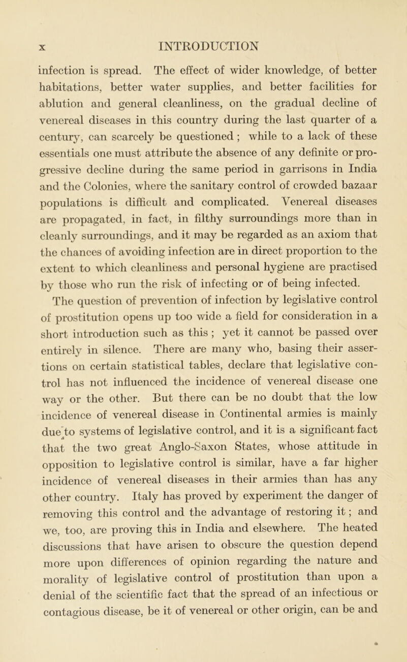 infection is spread. The effect of wider knowledge, of better habitations, better water supplies, and better facilities for ablution and general cleanliness, on the gradual decline of venereal diseases in this country during the last quarter of a century, can scarcely be questioned; while to a lack of these essentials one must attribute the absence of any definite or pro- gressive decline during the same period in garrisons in India and the Colonies, where the sanitary control of crowded bazaar populations is difficult and complicated. Venereal diseases are propagated, in fact, in filthy surroundings more than in cleanly surroundings, and it may be regarded as an axiom that the chances of avoiding infection are in direct proportion to the extent to which cleanliness and personal hygiene are practised by those who run the risk of infecting or of being infected. The question of prevention of infection by legislative control of prostitution opens up too wide a field for consideration in a short introduction such as this ; yet it cannot be passed over entirely in silence. There are many who, basing their asser- tions on certain statistical tables, declare that legislative con- trol has not influenced the incidence of venereal disease one way or the other. But there can be no doubt that the low incidence of venereal disease in Continental armies is mainly due'to systems of legislative control, and it is a significant fact that the two great Anglo-Saxon States, whose attitude in opposition to legislative control is similar, have a far higher incidence of venereal diseases in their armies than has any other country. Italy has proved by experiment the danger of removing this control and the advantage of restoring it; and we, too, are proving this in India and elsewhere. The heated discussions that have arisen to obscure the question depend more upon differences of opinion regarding the nature and morality of legislative control of prostitution than upon a denial of the scientific fact that the spread of an infectious or contagious disease, be it of venereal or other origin, can be and