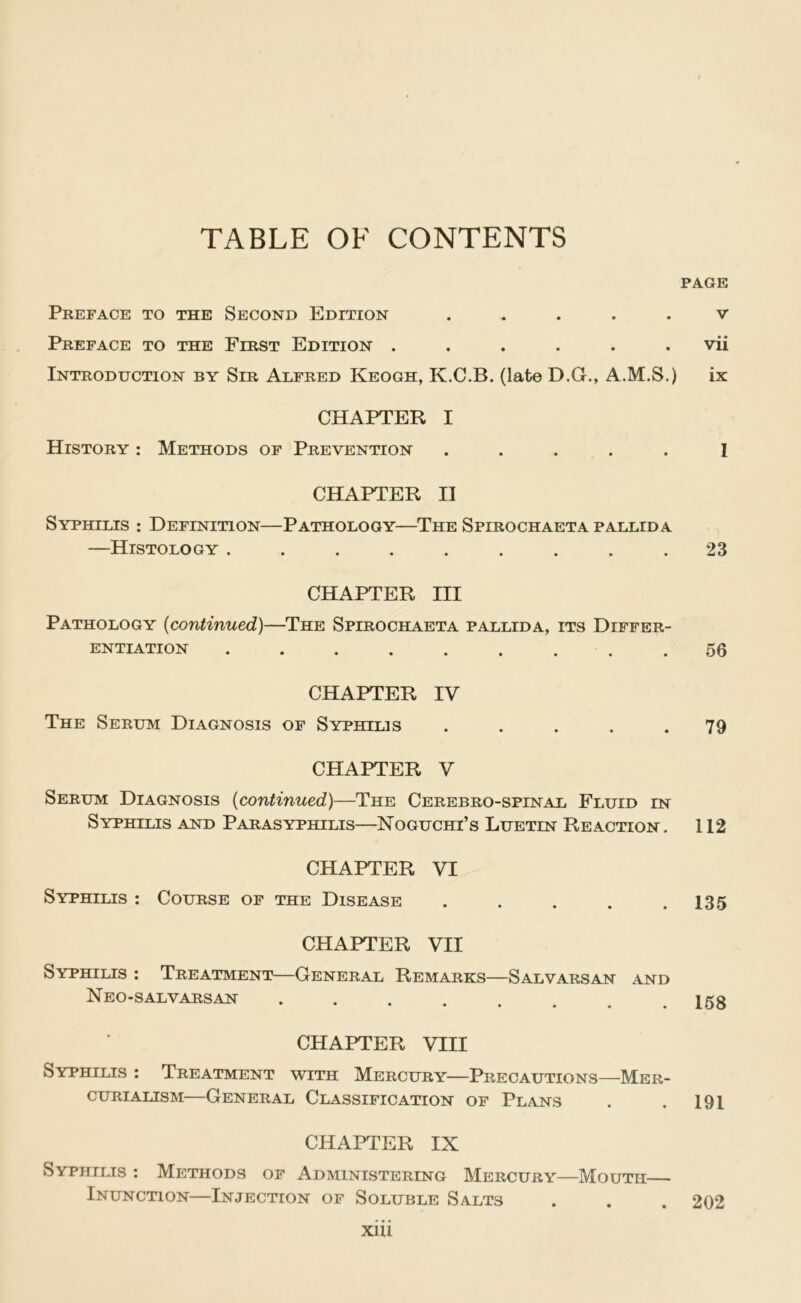 TABLE OF CONTENTS Preface to the Second Edition ..... Preface to the First Edition ...... Introduction by Sir Alfred Keogh, K.C.B. (late D.G., A.M.S.) CHAPTER I History : Methods of Prevention ..... CHAPTER II Syphilis : Definition—Pathology—The Spirochaeta pallida —Histology ......... CHAPTER III Pathology {continued)—The Spirochaeta pallida, its Differ- entiation ......... CHAPTER IV The Serum Diagnosis of Syphilis . . . . . CPIAPTER V Serum Diagnosis {continued)—The Cerebro-spinal Fluid in Syphilis and Parasyphilis—Noguchi’s Luetin Reaction. CHAPTER VI Syphilis : Course of the Disease ..... CHAPTER VII Syphilis ; Treatment—General Remarks—Salvarsan and Neo-sal VARSAN .... CHAPTER VIII Syphilis : Treatment with Mercury—Precautions—Mer- cuRiALiSM—General Classification of Plans CHAPTER IX Syphilis : Methods of Administering Mercury—Mouth— Inunction—Injection of Soluble Salts xiii PAGE V vii ix I 23 56 79 112 135 168 191 202