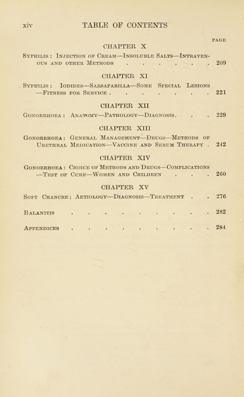 CHAPTER X Syphilis : Injection of Cream—Insoluble Salts—Intraven- ous AND OTHER METHODS ...... CHAPTER XI Syphilis : Iodides—Sarsaparilla—Some Special Lesions —Fitness for Service ....... CHAPTER XII Gonorrhoea : ANATOivrY—Pathology—Diagnosis . CHAPTER XIII Gonorrhoea: General Management—Drugs—Methods of Urethral Medication—Vaccine and Serum Therapy . CHAPTER XIV Gonorrhoea : Choice of Methods and Drugs—Complications —Test of Cure—Women and Children CHAPTER XV Soft Chancre : Aetiology—Diagnosis—Treatment . Balanitis ......... PAGE 209 221 229 242 260 276 282 Appendices . 284