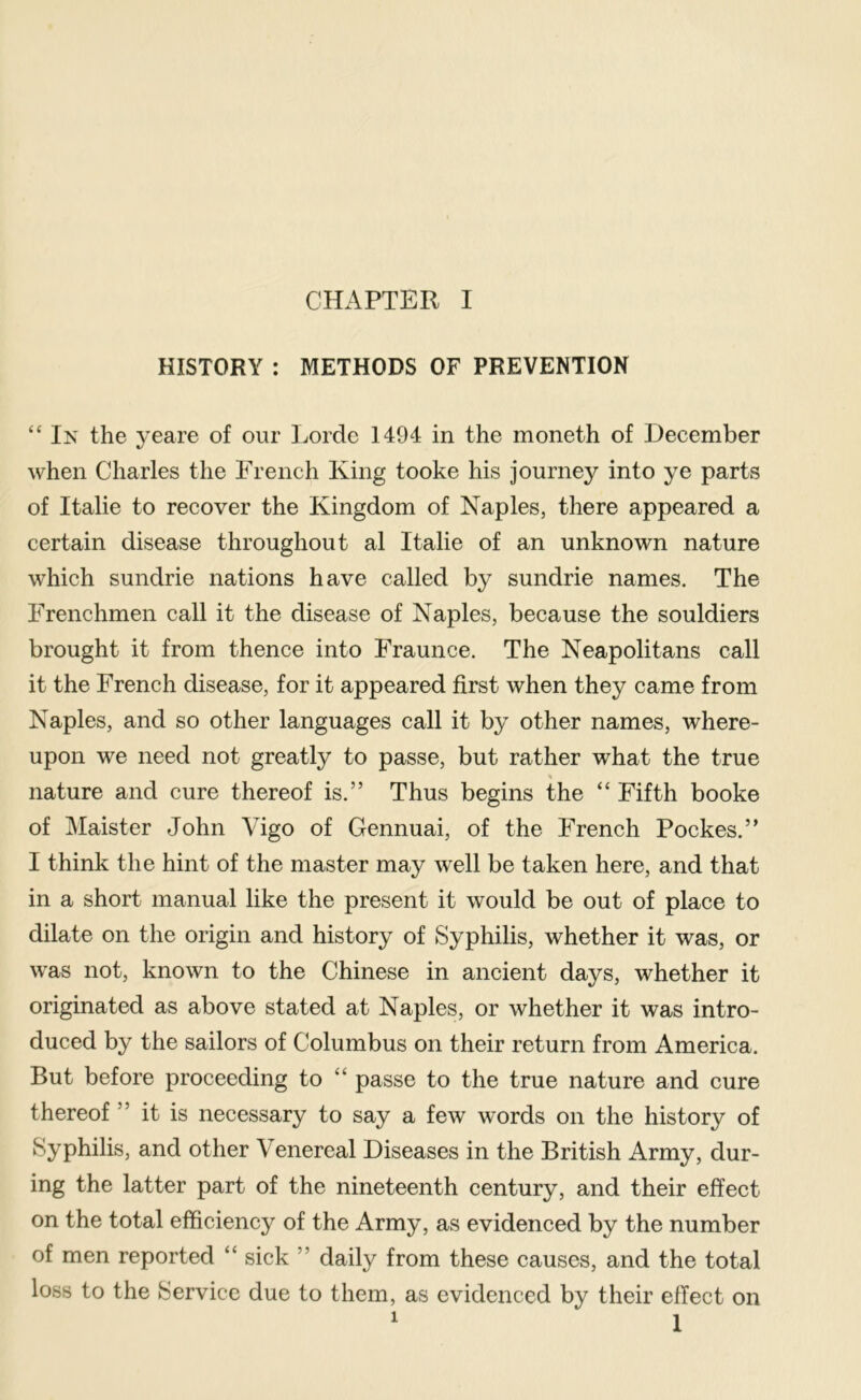 HISTORY : METHODS OF PREVENTION “ In the yeare of our Lorde 1494 in the moneth of December when Charles the French King tooke his journey into ye parts of Italie to recover the Kingdom of Naples, there appeared a certain disease throughout al Italie of an unknown nature which sundrie nations have called by sundrie names. The Frenchmen call it the disease of Naples, because the souldiers brought it from thence into Fraunce. The Neapolitans call it the French disease, for it appeared first when they came from Naples, and so other languages call it by other names, where- upon we need not greatly to passe, but rather what the true nature and cure thereof is.” Thus begins the “ Fifth booke of Maister John Vigo of Gennuai, of the French Pockes.” I think the hint of the master may well be taken here, and that in a short manual like the present it would be out of place to dilate on the origin and history of Syphilis, whether it was, or was not, known to the Chinese in ancient days, whether it originated as above stated at Naples, or whether it was intro- duced by the sailors of Columbus on their return from America. But before proceeding to “ passe to the true nature and eure thereof ” it is necessary to say a few words on the history of Syphilis, and other Venereal Diseases in the British Army, dur- ing the latter part of the nineteenth century, and their effect on the total efficieney of the Army, as evidenced by the number of men reported “ sick ” daily from these eauses, and the total loss to the Service due to them, as evidenced by their effect on