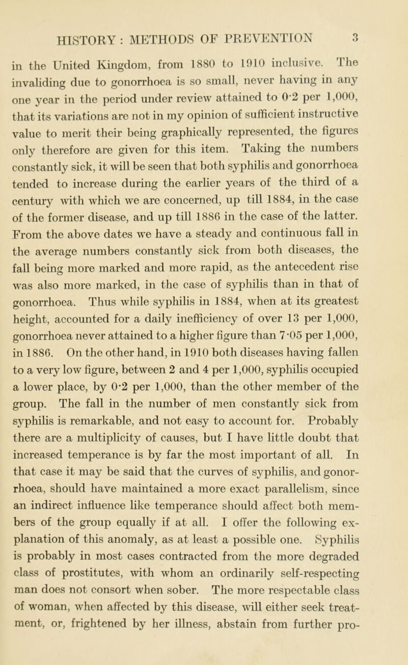 in the United Kingdom, from 1880 to 1910 inclusive. The invaliding due to gonorrhoea is so small, never having in any one year in the period under review attained to 0*2 per 1,000, that its variations are not in my opinion of sufficient instructive value to merit their being graphically represented, the figures only therefore are given for this item. Taking the numbers constantly sick, it will be seen that both syphilis and gonorrhoea tended to increase during the earlier years of the third of a century with which we are concerned, up till 1884, in the case of the former disease, and up till 1886 in the case of the latter. From the above dates we have a steady and continuous fall in the average numbers constantly sick from both diseases, the fall being more marked and more rapid, as the antecedent rise was also more marked, in the case of syphilis than in that of gonorrhoea. Thus while syphilis in 1884, when at its greatest height, accounted for a daily inefficiency of over 13 per 1,000, gonorrhoea never attained to a higher figure than 7*05 per 1,000, in 1886. On the other hand, in 1910 both diseases having fallen to a very low figure, between 2 and 4 per 1,000, syphilis occupied a lower place, by 0-2 per 1,000, than the other member of the group. The fall in the number of men constantly sick from syphilis is remarkable, and not easy to account for. Probably there are a multiplicity of causes, but I have little doubt that increased temperance is by far the most important of all. In that case it may be said that the curves of syphilis, and gonor- rhoea, should have maintained a more exact parallelism, since an indirect influence like temperance should affect both mem- bers of the group equally if at all. I offer the following ex- planation of this anomaly, as at least a possible one. Syphilis is probably in most cases contracted from the more degraded class of prostitutes, with whom an ordinarily self-respecting man does not consort when sober. The more respectable class of woman, when affected by this disease, will either seek treat- ment, or, frightened by her illness, abstain from further pro-