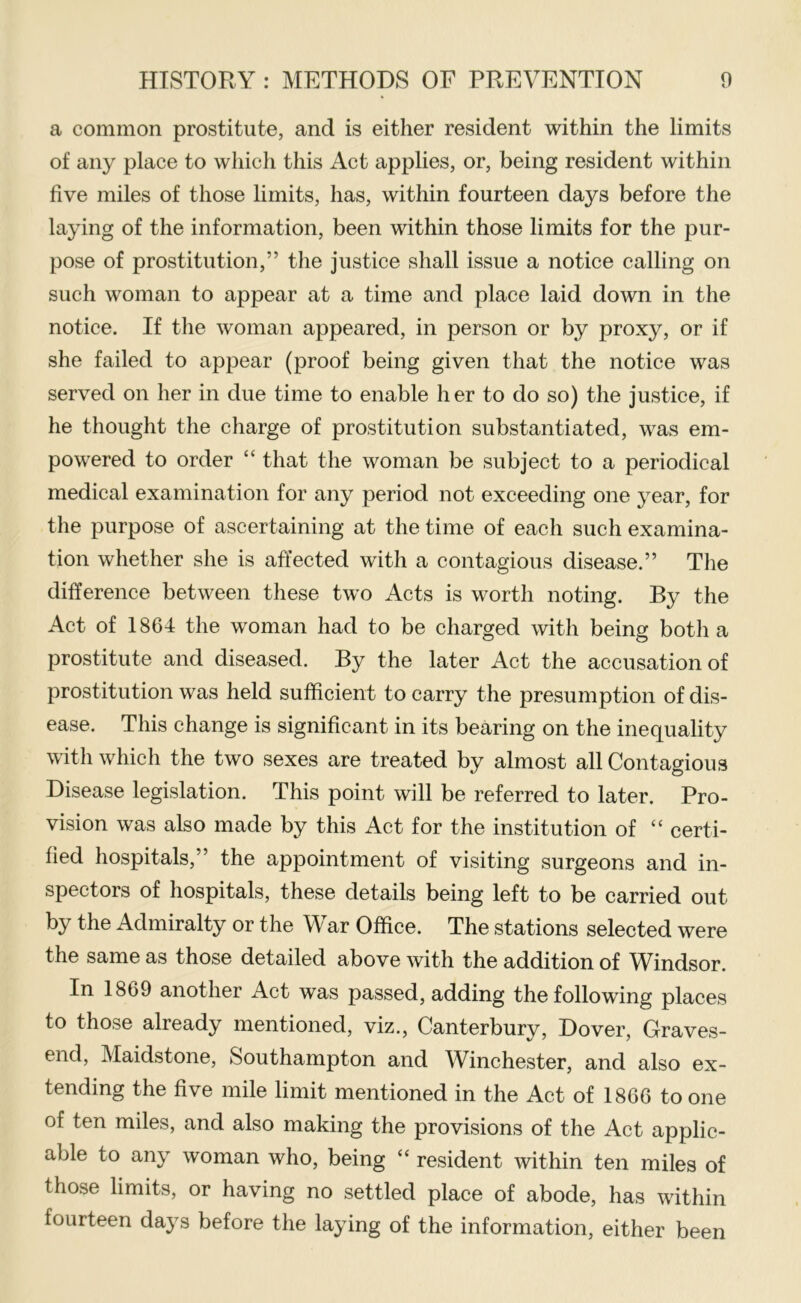 a common prostitute, and is either resident within the limits of any place to which this Act applies, or, being resident within five miles of those limits, has, within fourteen days before the laying of the information, been within those limits for the pur- pose of prostitution,” the justice shall issue a notice calling on such woman to appear at a time and place laid down in the notice. If the woman appeared, in person or by proxy, or if she failed to appear (proof being given that the notice was served on her in due time to enable her to do so) the justice, if he thought the charge of prostitution substantiated, was em- powered to order “ that the woman be subject to a periodical medical examination for any period not exceeding one year, for the purpose of ascertaining at the time of each such examina- tion whether she is affected with a contagious disease.” The difference between these two Acts is worth noting. By the Act of 1864 the woman had to be charged with being both a prostitute and diseased. By the later Act the accusation of prostitution was held sufficient to carry the presumption of dis- ease. This change is significant in its bearing on the inequality with which the two sexes are treated by almost all Contagious Disease legislation. This point will be referred to later. Pro- vision was also made by this Act for the institution of “ certi- fied hospitals,” the appointment of visiting surgeons and in- spectors of hospitals, these details being left to be carried out by the Admiralty or the War Office. The stations selected were the same as those detailed above with the addition of Windsor. In 1869 another Act was passed, adding the following places to those already mentioned, viz., Canterbury, Dover, Graves- end, Maidstone, Southampton and Winchester, and also ex- tending the five mile limit mentioned in the Act of 1866 to one of ten miles, and also making the provisions of the Act applic- able to any woman who, being “ resident within ten miles of those limits, or having no settled place of abode, has within fourteen days before the laying of the information, either been