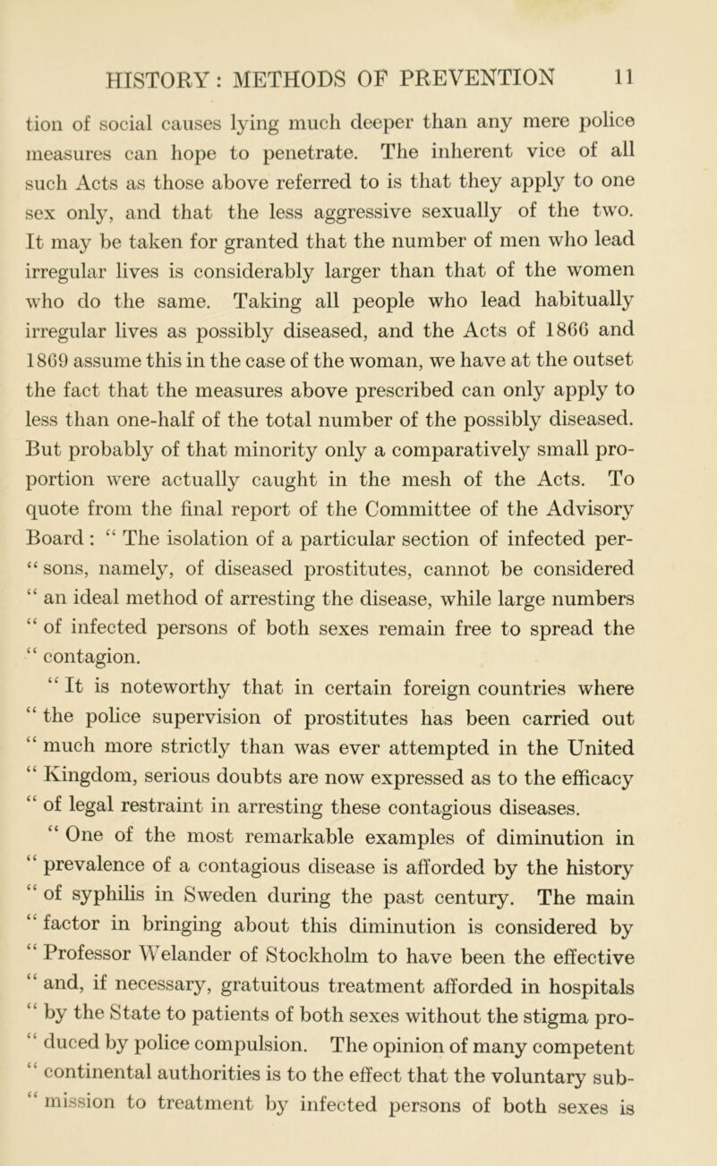 tion of social causes lying much deeper than any mere police measures can hope to penetrate. The inherent vice of all such Acts as those above referred to is that they apply to one sex only, and that the less aggressive sexually of the two. It may be taken for granted that the number of men who lead irregular lives is considerably larger than that of the women who do the same. Taking all people who lead habitually irregular lives as possibly diseased, and the Acts of 186G and 18G9 assume this in the case of the woman, we have at the outset the fact that the measures above prescribed can only apply to less than one-half of the total number of the possibly diseased. But probably of that minority only a comparatively small pro- portion were actually caught in the mesh of the Acts. To quote from the final report of the Committee of the Advisory Board ; “ The isolation of a particular section of infected per- “ sons, namely, of diseased prostitutes, cannot be considered “ an ideal method of arresting the disease, while large numbers “ of infected persons of both sexes remain free to spread the “ contagion. It is noteworthy that in certain foreign countries where “ the police supervision of prostitutes has been carried out “ much more strictly than was ever attempted in the United “ Kingdom, serious doubts are now expressed as to the efficacy “ of legal restraint in arresting these contagious diseases. “ One of the most remarkable examples of diminution in “ prevalence of a contagious disease is afforded by the history “ of syphihs in Sweden during the past century. The main “ factor in bringing about this diminution is considered by “ Professor Welander of Stockholm to have been the effective “ and, if necessary, gratuitous treatment afforded in hospitals “ by the State to patients of both sexes without the stigma pro- “ duced by police compulsion. The opinion of many competent “ continental authorities is to the effect that the voluntary sub- “ mission to treatment by infected persons of both sexes is