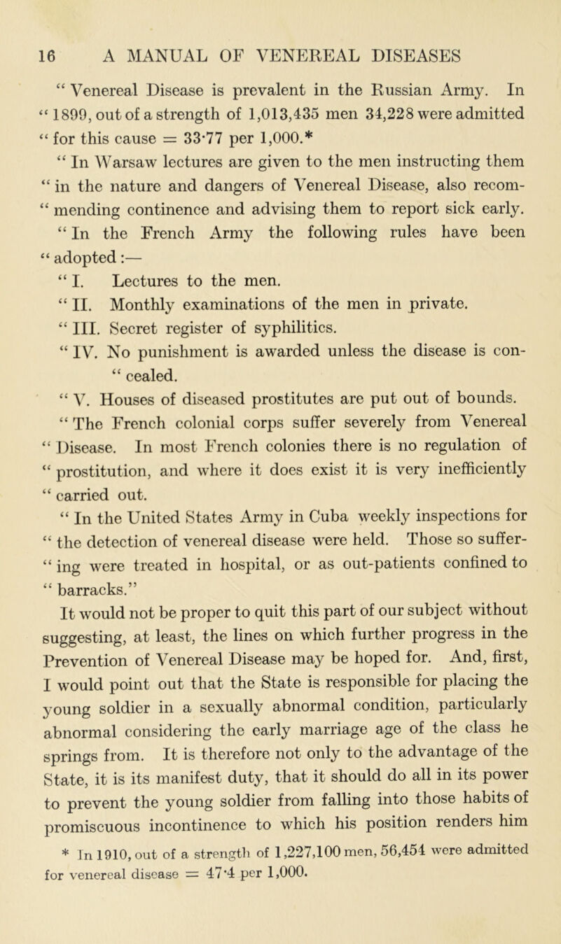 “ Venereal Disease is prevalent in the Russian Army. In “ 1899, out of a strength of 1,013,435 men 34,228 were admitted “ for this cause == 33*77 per 1,000.* “ In Warsaw lectures are given to the men instructing them “ in the nature and dangers of Venereal Disease, also recom- “ mending continence and advising them to report sick early. “ In the French Army the following rules have been “ adopted:— “ I. Lectures to the men. “ II. Monthly examinations of the men in private. “ III. Secret register of syphilitics. “ IV. No punishment is awarded unless the disease is con- “ cealed. “ V. Houses of diseased prostitutes are put out of bounds. “ The French colonial corps suffer severely from Venereal “ Disease. In most French colonies there is no regulation of “ prostitution, and where it does exist it is very inefficiently “ carried out. “ In the United States Army in Cuba weekly inspections for “ the detection of venereal disease were held. Those so suffer- “ ing were treated in hospital, or as out-patients confined to “ barracks.” It would not be proper to quit this part of our subject without suggesting, at least, the lines on which further progress in the Prevention of Venereal Disease may be hoped for. And, first, I would point out that the State is responsible for placing the young soldier in a sexually abnormal condition, particularly abnormal considering the early marriage age of the class he springs from. It is therefore not only to the advantage of the State, it is its manifest duty, that it should do all in its power to prevent the young soldier from falling into those habits of promiscuous incontinence to which his position renders him * In 1910, out of a strength of 1,227,100 men, 56,454 wore admitted for venereal disease = 47*4 per 1,000.