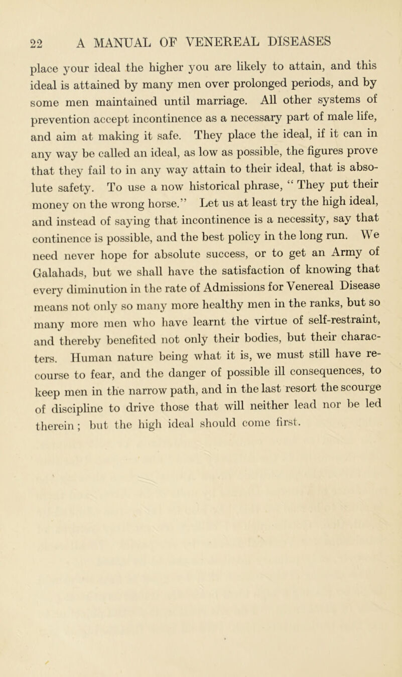 place your ideal the higher you are likely to attain, and this ideal is attained by many men over prolonged periods, and by some men maintained until marriage. All other systems of prevention accept incontinence as a necessary part of male life, and aim at making it safe. They place the ideal, if it can in any way be called an ideal, as low as possible, the figures prove that they fail to in any way attain to their ideal, that is abso- lute safety. To use a now historical phrase, “ They put their money on the wrong horse.” I^et us at least try the high ideal, and instead of saying that incontinence is a necessity, say that continence is possible, and the best policy in the long run. \\ e need never hope for absolute success, or to get an Army of Galahads, but we shall have the satisfaction of knowing that every diminution in the rate of Admissions for Venereal Disease means not only so many more healthy men in the ranks, but so many more men who have learnt the virtue of self-restraint, and thereby benefited not only their bodies, but their charac- ters. Human nature being what it is, we must still have re- course to fear, and the danger of possible ill consequences, to keep men in the narrow path, and in the last resort the scourge of discipline to drive those that will neither lead nor be led therein ; but the higli ideal should come first.